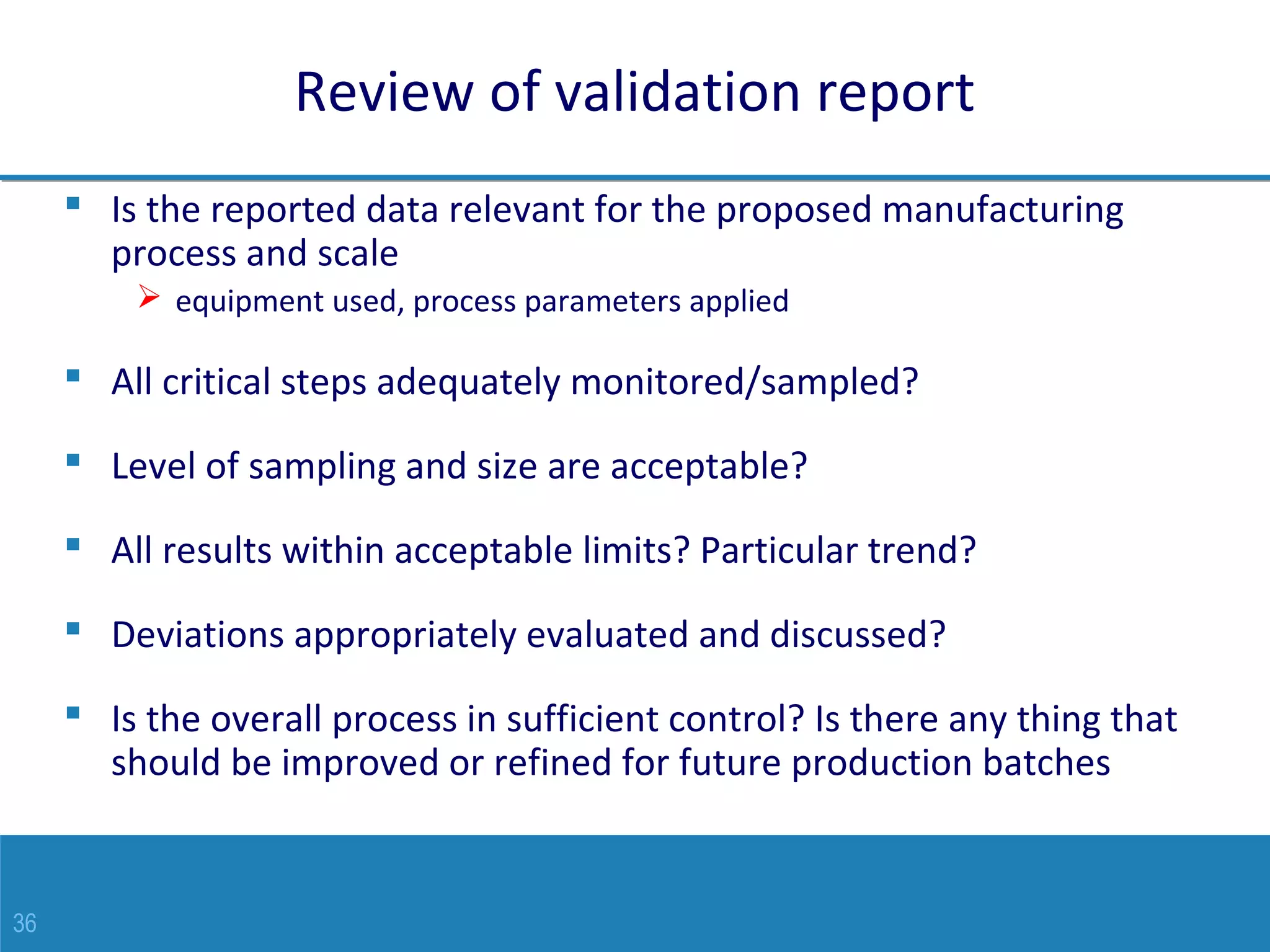 36
Review of validation report
 Is the reported data relevant for the proposed manufacturing
process and scale
 equipment used, process parameters applied
 All critical steps adequately monitored/sampled?
 Level of sampling and size are acceptable?
 All results within acceptable limits? Particular trend?
 Deviations appropriately evaluated and discussed?
 Is the overall process in sufficient control? Is there any thing that
should be improved or refined for future production batches
 