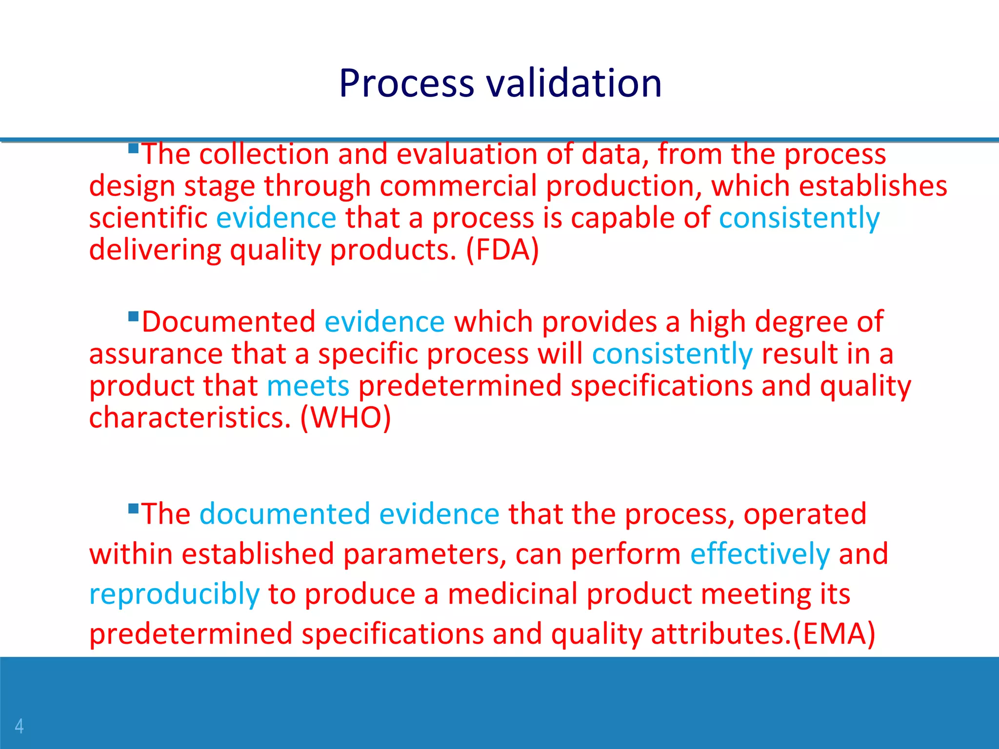4
Process validation
The collection and evaluation of data, from the process
design stage through commercial production, which establishes
scientific evidence that a process is capable of consistently
delivering quality products. (FDA)
Documented evidence which provides a high degree of
assurance that a specific process will consistently result in a
product that meets predetermined specifications and quality
characteristics. (WHO)
The documented evidence that the process, operated
within established parameters, can perform effectively and
reproducibly to produce a medicinal product meeting its
predetermined specifications and quality attributes.(EMA)
 