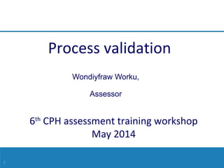 1
6th
CPH assessment training workshop
May 2014
Wondiyfraw Worku,
Assessor
Process validation
 