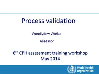 1
6th CPH assessment training workshop
May 2014
Wondiyfraw Worku,
Assessor
Process validation
 