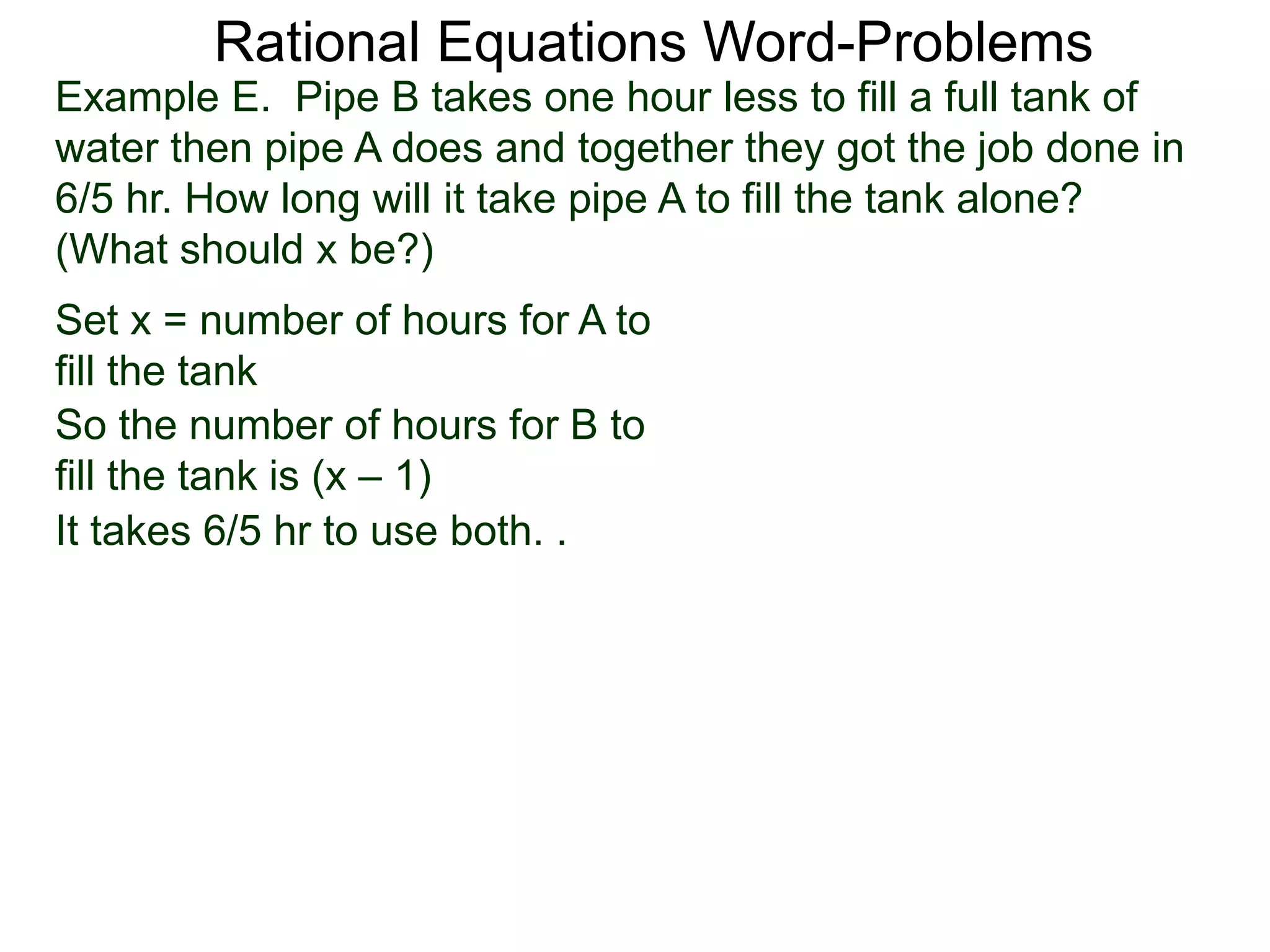 Rational Equations Word-Problems
Set x = number of hours for A to
fill the tank
Example E. Pipe B takes one hour less to fill a full tank of
water then pipe A does and together they got the job done in
6/5 hr. How long will it take pipe A to fill the tank alone?
(What should x be?)
So the number of hours for B to
fill the tank is (x – 1)
It takes 6/5 hr to use both. .
 