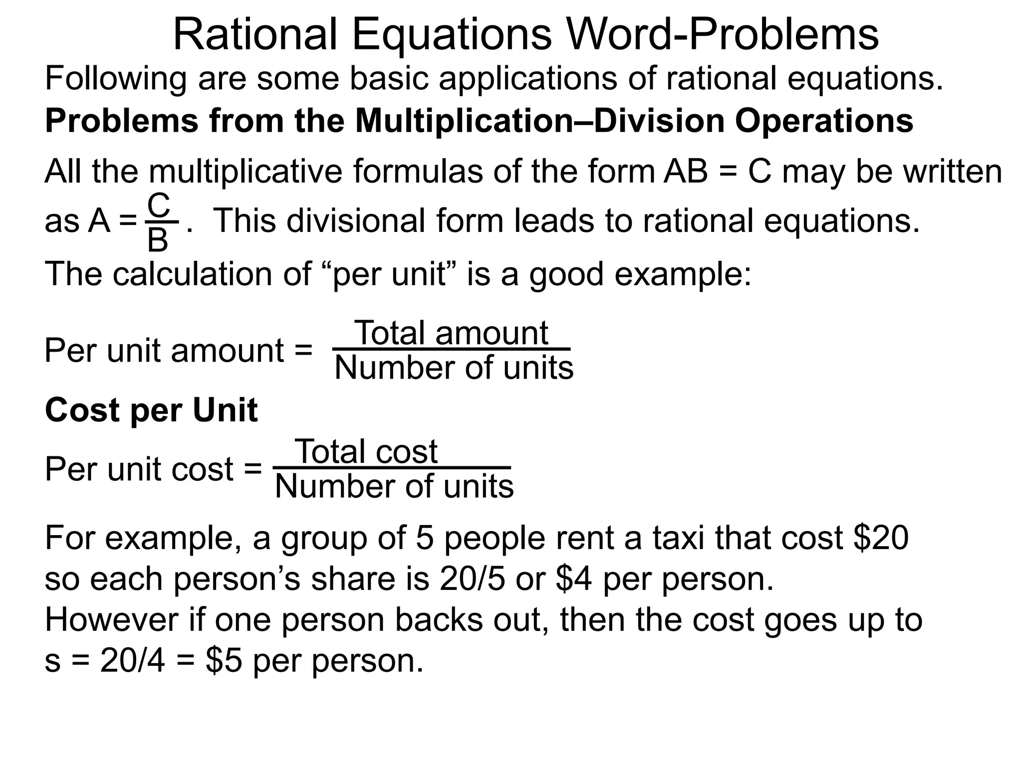 Rational Equations Word-Problems
Problems from the Multiplication–Division Operations
Following are some basic applications of rational equations.
All the multiplicative formulas of the form AB = C may be written
as A = . This divisional form leads to rational equations.
Total amount
Number of units
For example, a group of 5 people rent a taxi that cost $20
so each person’s share is 20/5 or $4 per person.
However if one person backs out, then the cost goes up to
s = 20/4 = $5 per person.
Cost per Unit
The calculation of “per unit” is a good example:
Per unit amount =
C
B
Total cost
Number of units
Per unit cost =
 