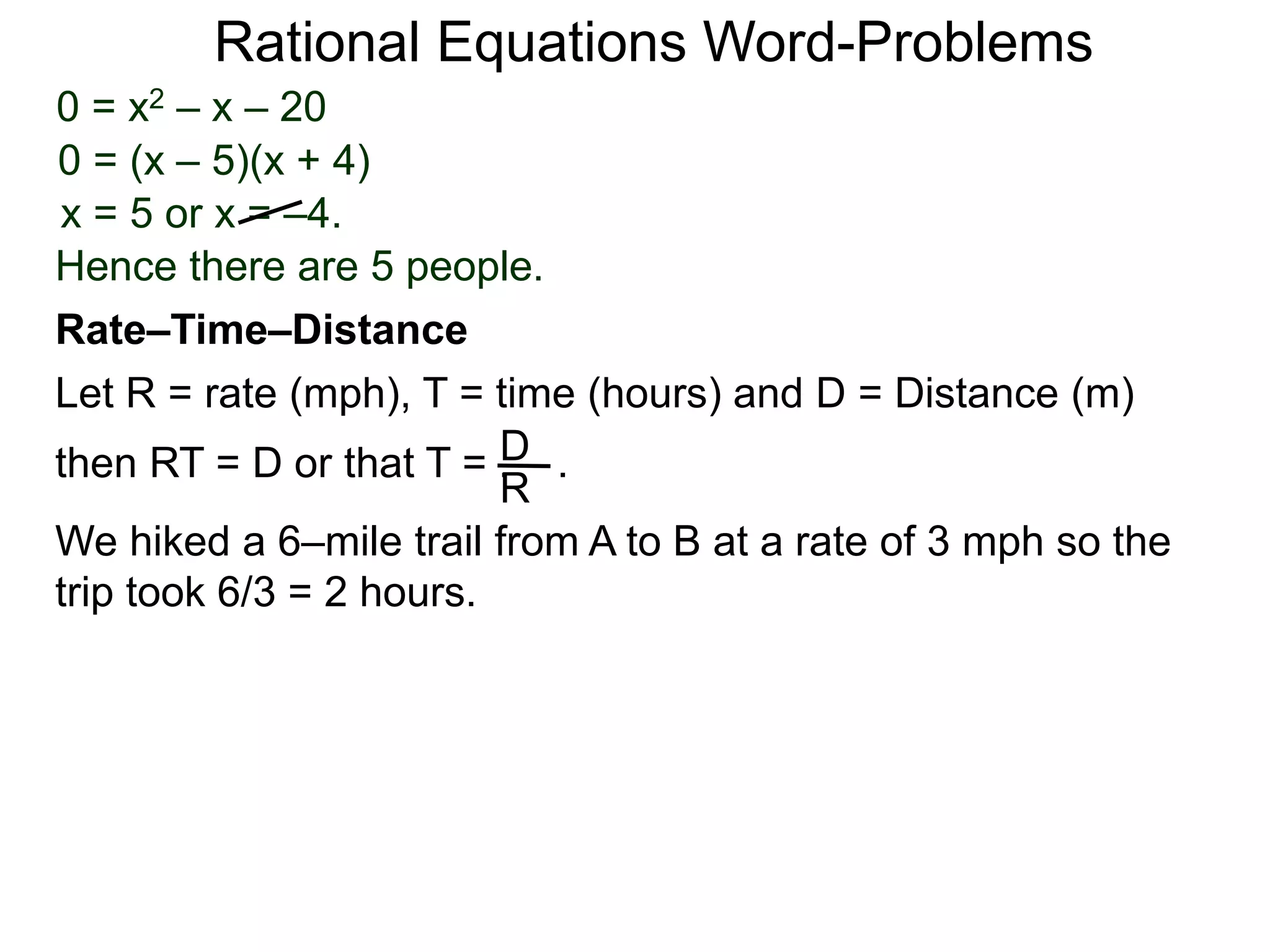 Rational Equations Word-Problems
Let R = rate (mph), T = time (hours) and D = Distance (m)
then RT = D or that T = . .D
R
We hiked a 6–mile trail from A to B at a rate of 3 mph so the
trip took 6/3 = 2 hours.
Rate–Time–Distance
0 = x2 – x – 20
0 = (x – 5)(x + 4)
x = 5 or x = –4.
Hence there are 5 people.
 