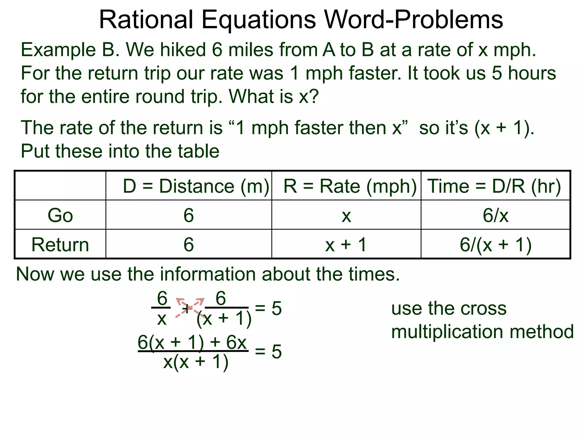 Rational Equations Word-Problems
Example B. We hiked 6 miles from A to B at a rate of x mph.
For the return trip our rate was 1 mph faster. It took us 5 hours
for the entire round trip. What is x?
D = Distance (m) R = Rate (mph) Time = D/R (hr)
Go 6 x 6/x
Return 6 x + 1 6/(x + 1)
The rate of the return is “1 mph faster then x” so it’s (x + 1).
Put these into the table
6
(x + 1)
6
x
Now we use the information about the times.
+ = 5
6(x + 1) + 6x
x(x + 1)
= 5
use the cross
multiplication method
 