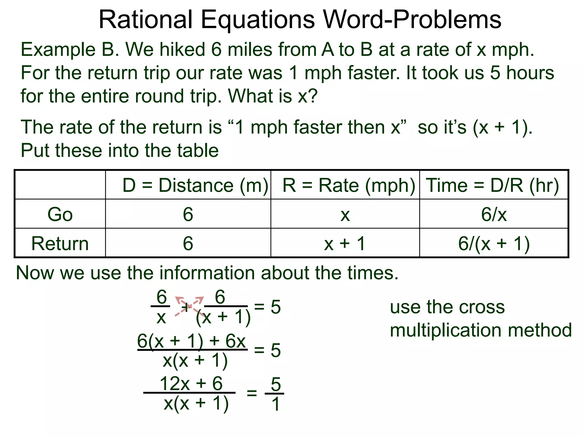 Rational Equations Word-Problems
Example B. We hiked 6 miles from A to B at a rate of x mph.
For the return trip our rate was 1 mph faster. It took us 5 hours
for the entire round trip. What is x?
D = Distance (m) R = Rate (mph) Time = D/R (hr)
Go 6 x 6/x
Return 6 x + 1 6/(x + 1)
The rate of the return is “1 mph faster then x” so it’s (x + 1).
Put these into the table
6
(x + 1)
6
x
Now we use the information about the times.
+ = 5
6(x + 1) + 6x
x(x + 1)
= 5
5
1
=x(x + 1)
12x + 6
use the cross
multiplication method
 