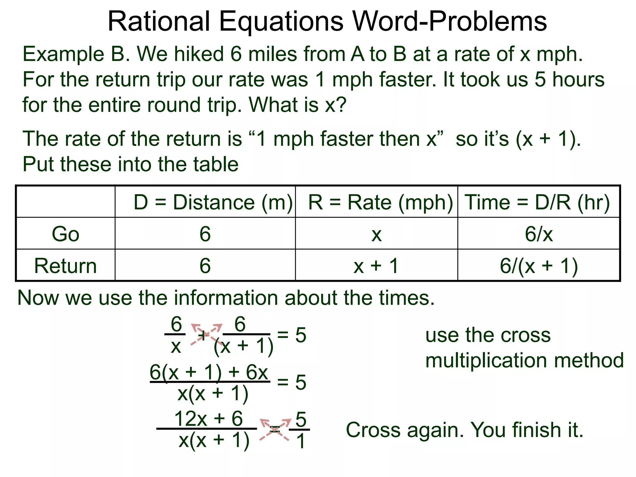 Rational Equations Word-Problems
Example B. We hiked 6 miles from A to B at a rate of x mph.
For the return trip our rate was 1 mph faster. It took us 5 hours
for the entire round trip. What is x?
D = Distance (m) R = Rate (mph) Time = D/R (hr)
Go 6 x 6/x
Return 6 x + 1 6/(x + 1)
The rate of the return is “1 mph faster then x” so it’s (x + 1).
Put these into the table
6
(x + 1)
6
x
Now we use the information about the times.
+ = 5
6(x + 1) + 6x
x(x + 1)
= 5
5
1
=x(x + 1)
12x + 6
Cross again. You finish it.
use the cross
multiplication method
 