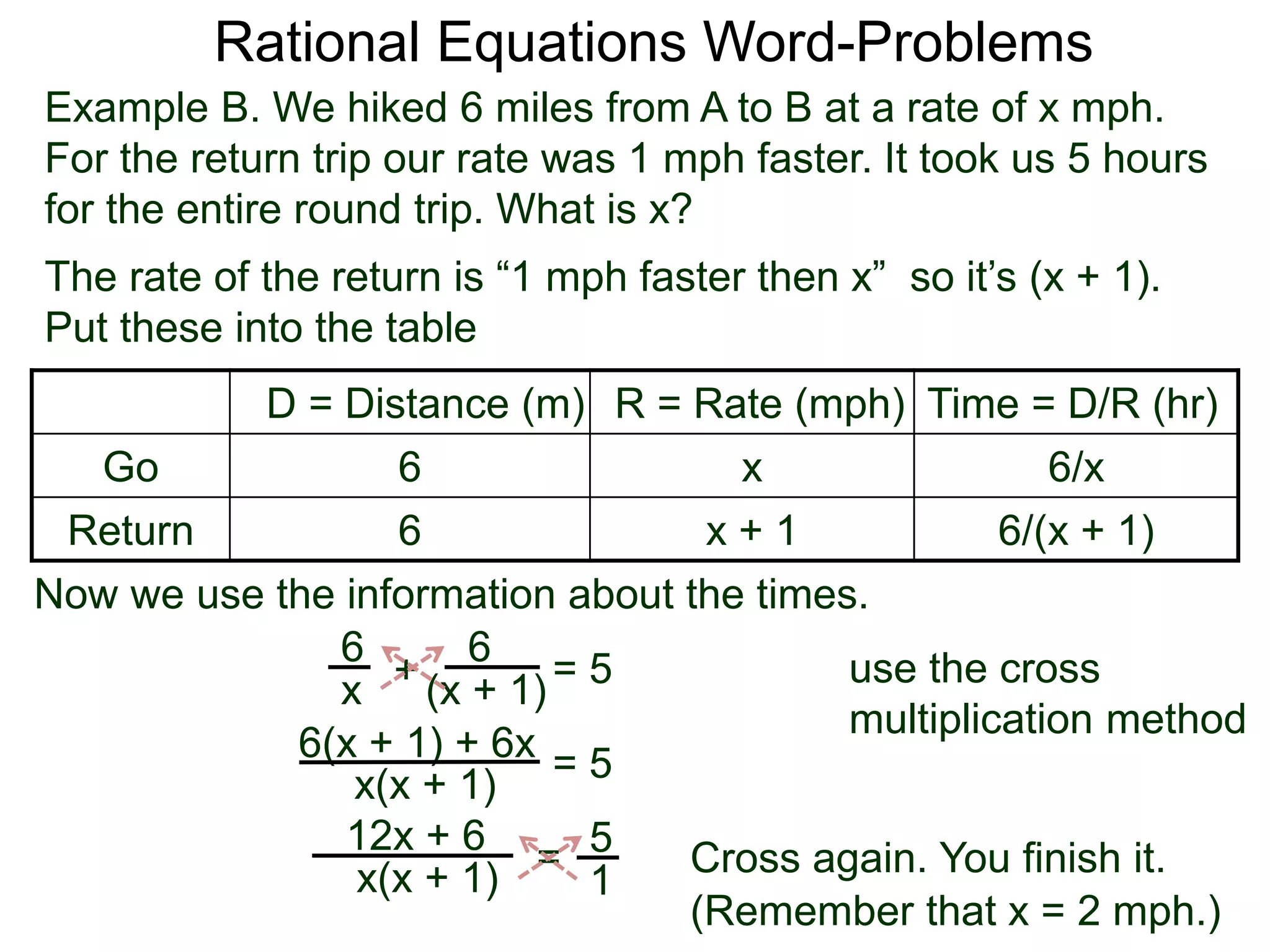 Rational Equations Word-Problems
Example B. We hiked 6 miles from A to B at a rate of x mph.
For the return trip our rate was 1 mph faster. It took us 5 hours
for the entire round trip. What is x?
D = Distance (m) R = Rate (mph) Time = D/R (hr)
Go 6 x 6/x
Return 6 x + 1 6/(x + 1)
The rate of the return is “1 mph faster then x” so it’s (x + 1).
Put these into the table
6
(x + 1)
6
x
Now we use the information about the times.
+ = 5
6(x + 1) + 6x
x(x + 1)
= 5
5
1
=x(x + 1)
12x + 6
Cross again. You finish it.
(Remember that x = 2 mph.)
use the cross
multiplication method
 