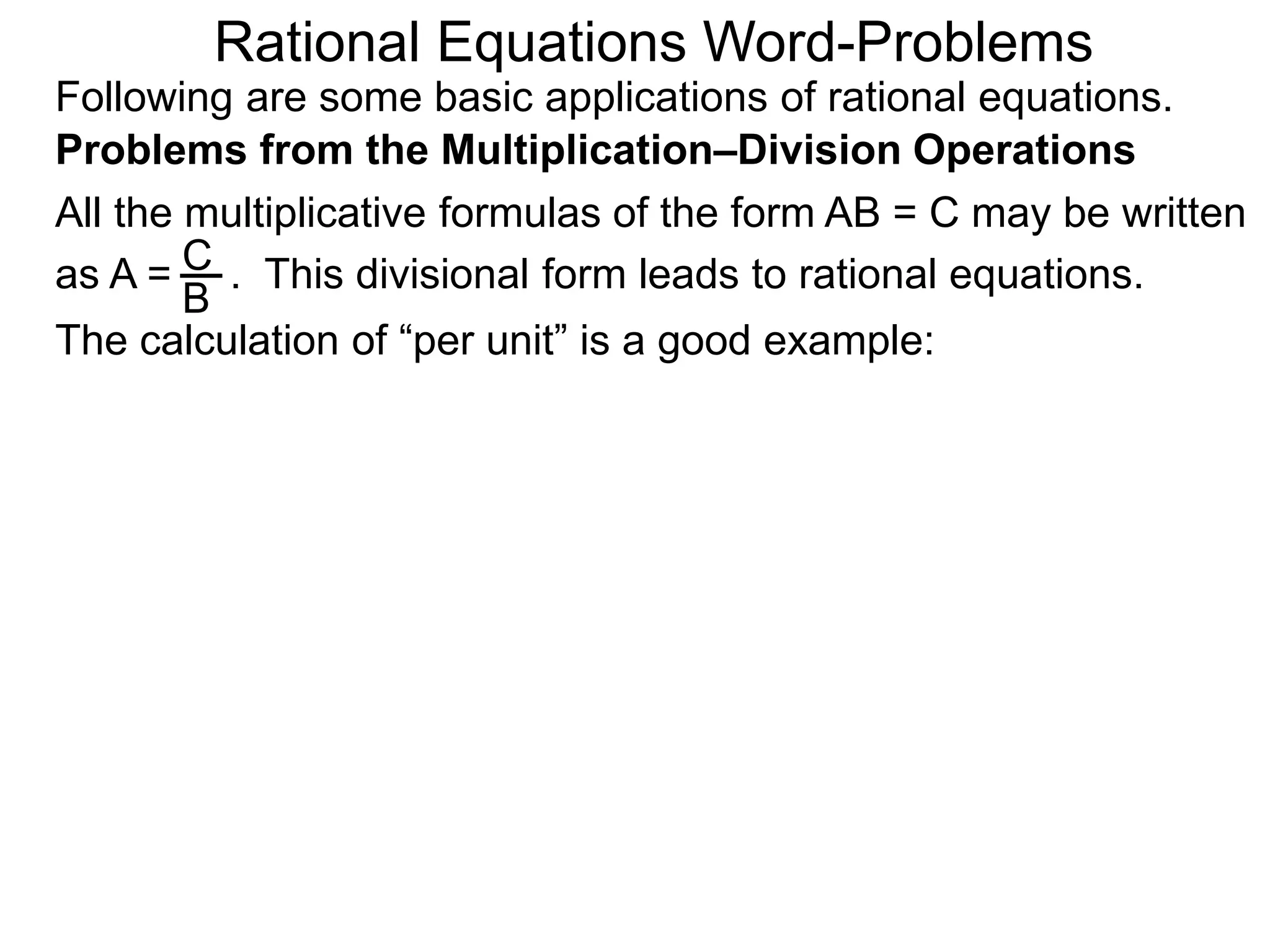 Rational Equations Word-Problems
Problems from the Multiplication–Division Operations
Following are some basic applications of rational equations.
All the multiplicative formulas of the form AB = C may be written
as A = . This divisional form leads to rational equations.
The calculation of “per unit” is a good example:
C
B
 