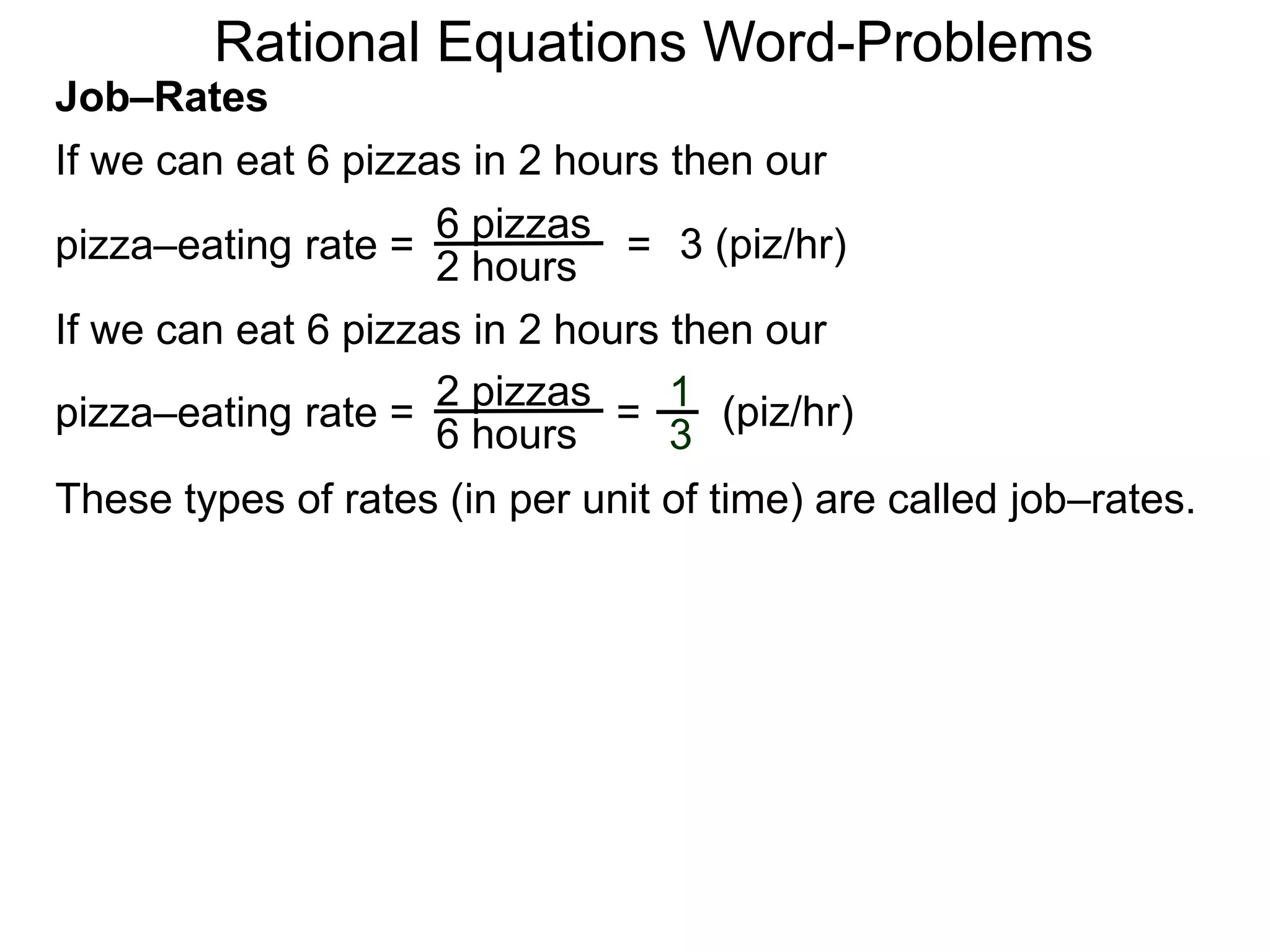 Rational Equations Word-Problems
Job–Rates
If we can eat 6 pizzas in 2 hours then our
6 pizzas
2 hours
pizza–eating rate = = 3 (piz/hr)
If we can eat 6 pizzas in 2 hours then our
2 pizzas
6 hours
pizza–eating rate = = (piz/hr)1
3
These types of rates (in per unit of time) are called job–rates.
 