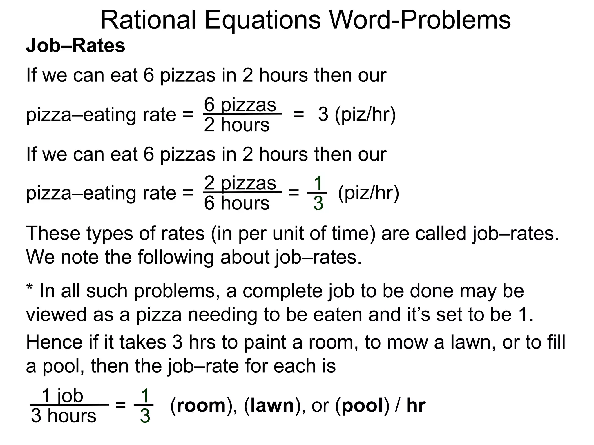 Rational Equations Word-Problems
Job–Rates
If we can eat 6 pizzas in 2 hours then our
6 pizzas
2 hours
pizza–eating rate = = 3 (piz/hr)
If we can eat 6 pizzas in 2 hours then our
2 pizzas
6 hours
pizza–eating rate = = (piz/hr)1
3
These types of rates (in per unit of time) are called job–rates.
We note the following about job–rates.
* In all such problems, a complete job to be done may be
viewed as a pizza needing to be eaten and it’s set to be 1.
Hence if it takes 3 hrs to paint a room, to mow a lawn, or to fill
a pool, then the job–rate for each is
1 job
3 hours
= (room), (lawn), or (pool) / hr1
3
 