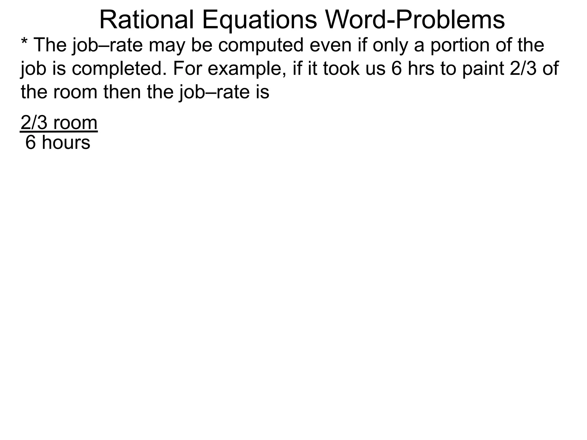 Rational Equations Word-Problems
* The job–rate may be computed even if only a portion of the
job is completed. For example, if it took us 6 hrs to paint 2/3 of
the room then the job–rate is
2/3 room
6 hours
 
