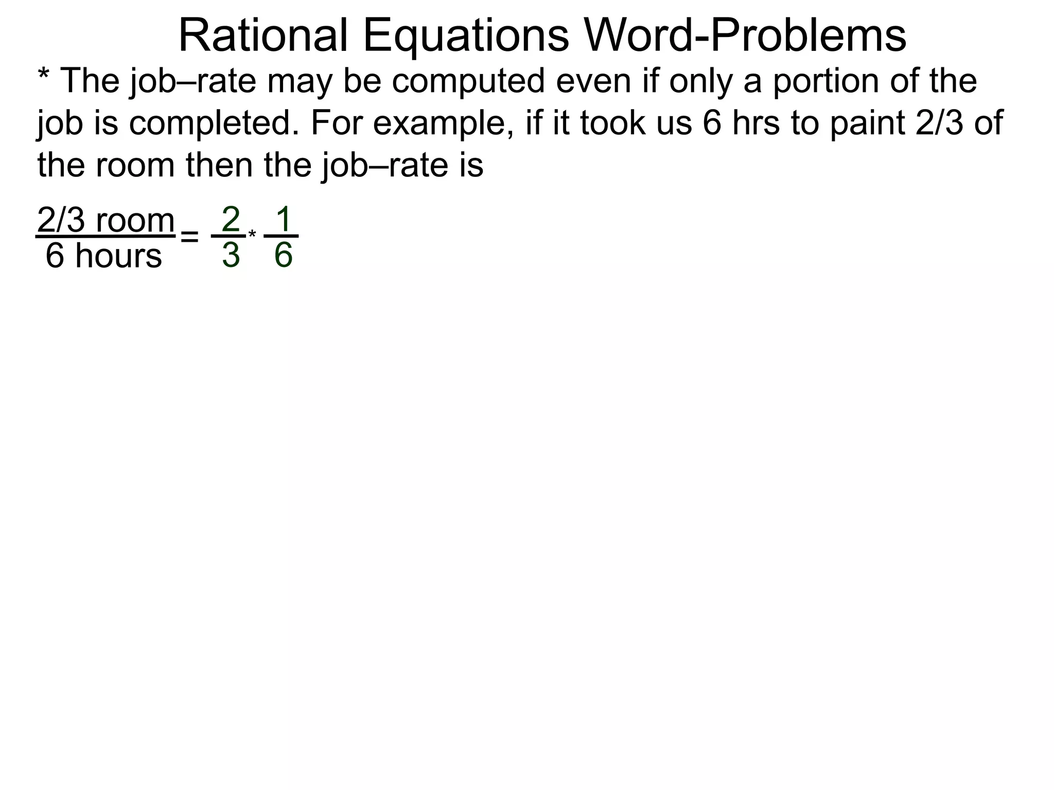 Rational Equations Word-Problems
* The job–rate may be computed even if only a portion of the
job is completed. For example, if it took us 6 hrs to paint 2/3 of
the room then the job–rate is
2/3 room
6 hours
=
2
3
1
6
*
 