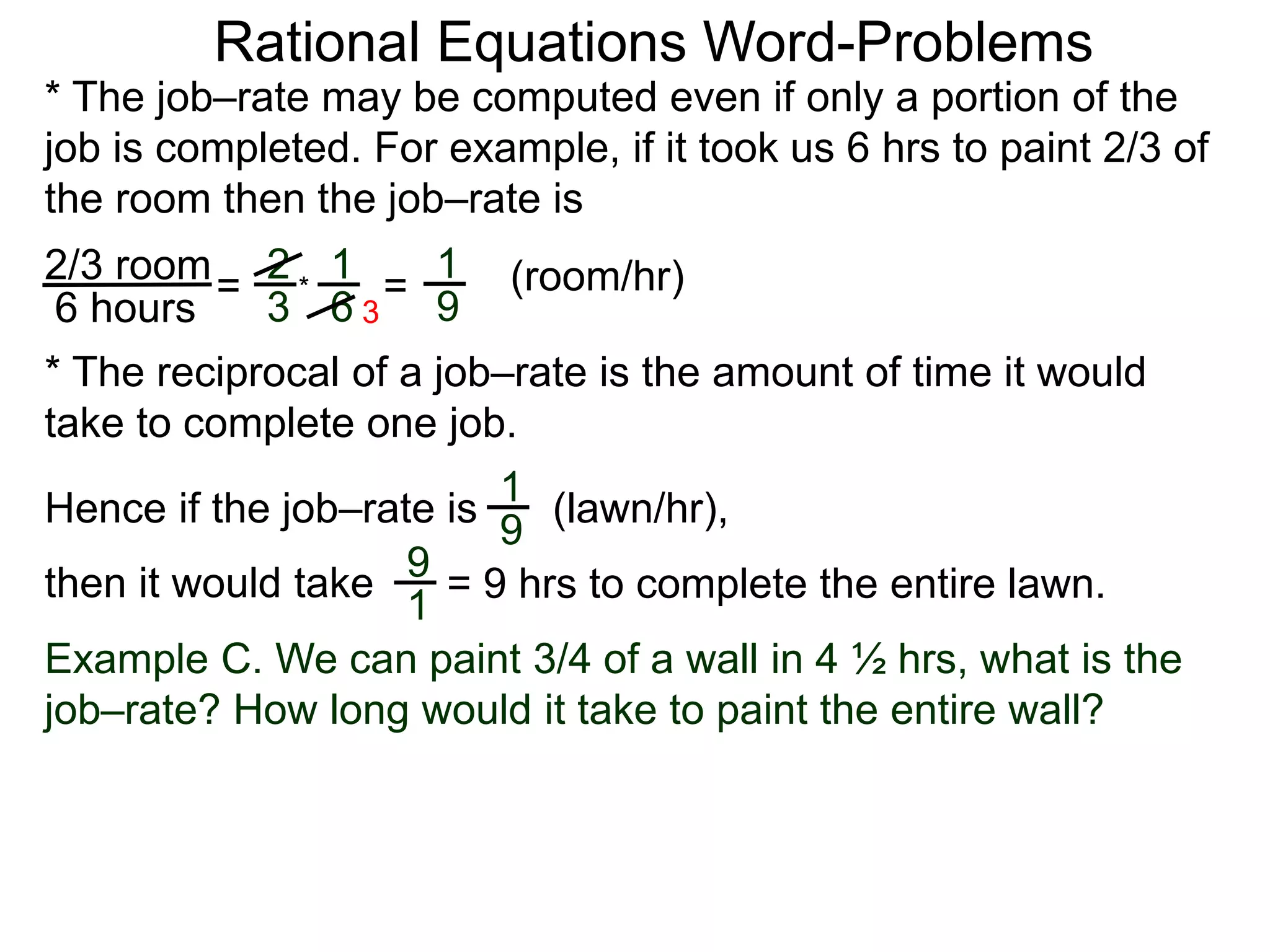 Rational Equations Word-Problems
* The job–rate may be computed even if only a portion of the
job is completed. For example, if it took us 6 hrs to paint 2/3 of
the room then the job–rate is
2/3 room
6 hours
= (room/hr)1
9
2
3
1
6
* =
* The reciprocal of a job–rate is the amount of time it would
take to complete one job.
(lawn/hr),
1
9
Hence if the job–rate is
9
1
then it would take = 9 hrs to complete the entire lawn.
Example C. We can paint 3/4 of a wall in 4 ½ hrs, what is the
job–rate? How long would it take to paint the entire wall?
3
 