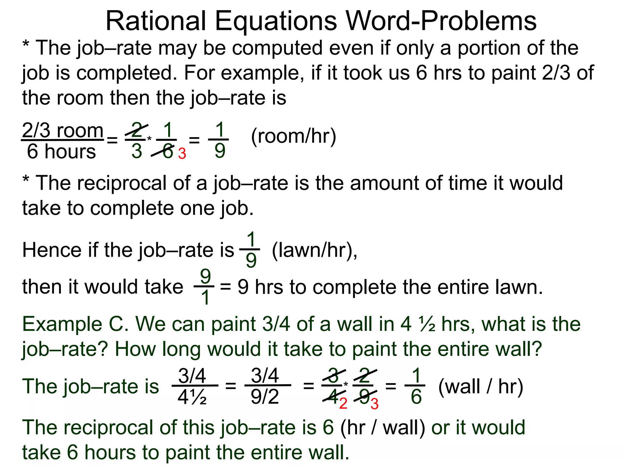 Rational Equations Word-Problems
* The job–rate may be computed even if only a portion of the
job is completed. For example, if it took us 6 hrs to paint 2/3 of
the room then the job–rate is
2/3 room
6 hours
= (room/hr)1
9
2
3
1
6
* =
* The reciprocal of a job–rate is the amount of time it would
take to complete one job.
(lawn/hr),
1
9
Hence if the job–rate is
9
1
then it would take = 9 hrs to complete the entire lawn.
Example C. We can paint 3/4 of a wall in 4 ½ hrs, what is the
job–rate? How long would it take to paint the entire wall?
The job–rate is
3/4
4½
(wall / hr)=
1
6=
3/4
9/2
=
3
4
2
9
*
2 3
The reciprocal of this job–rate is 6 (hr / wall) or it would
take 6 hours to paint the entire wall.
3
 