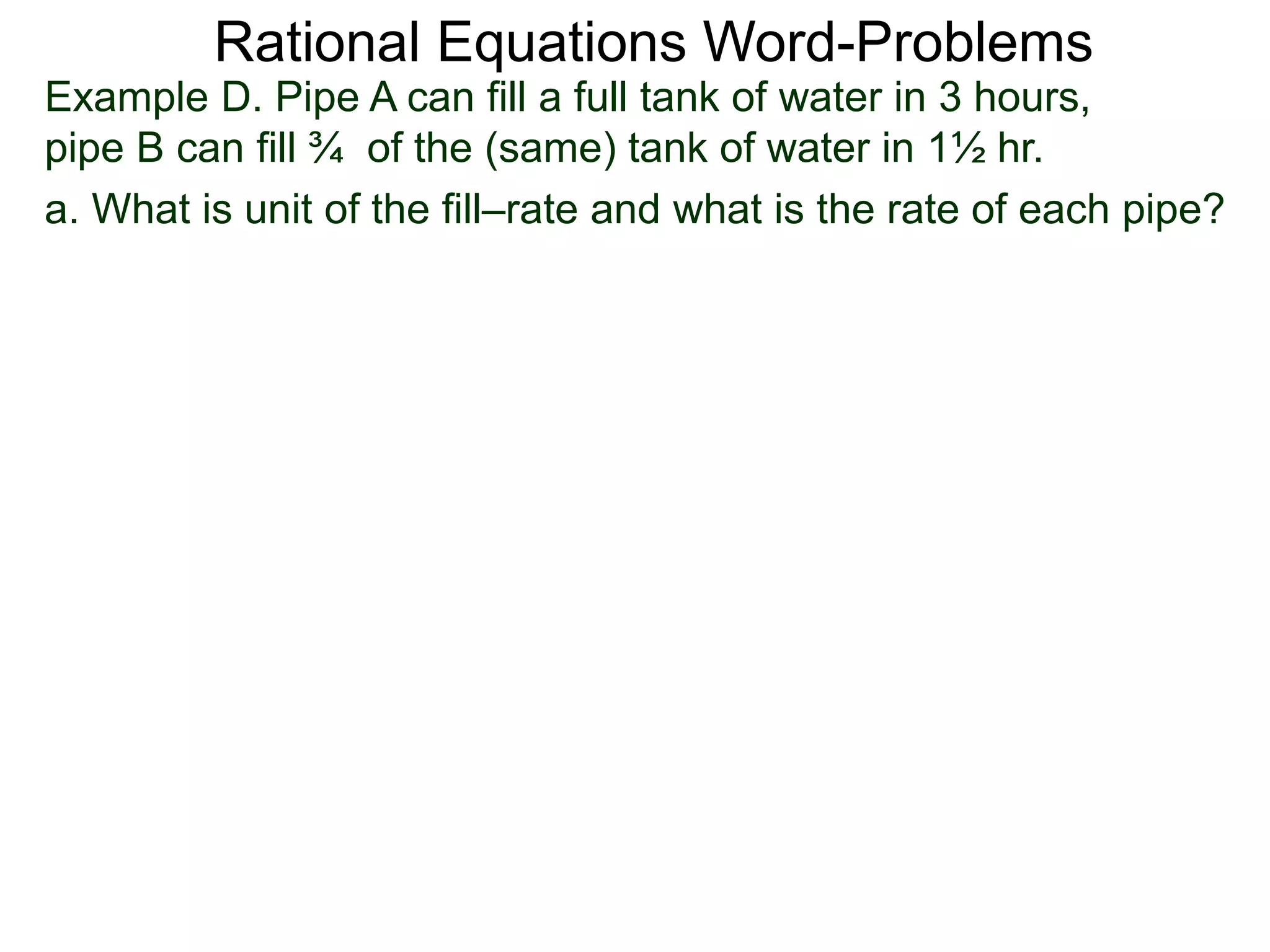 Rational Equations Word-Problems
Example D. Pipe A can fill a full tank of water in 3 hours,
pipe B can fill ¾ of the (same) tank of water in 1½ hr.
a. What is unit of the fill–rate and what is the rate of each pipe?
 