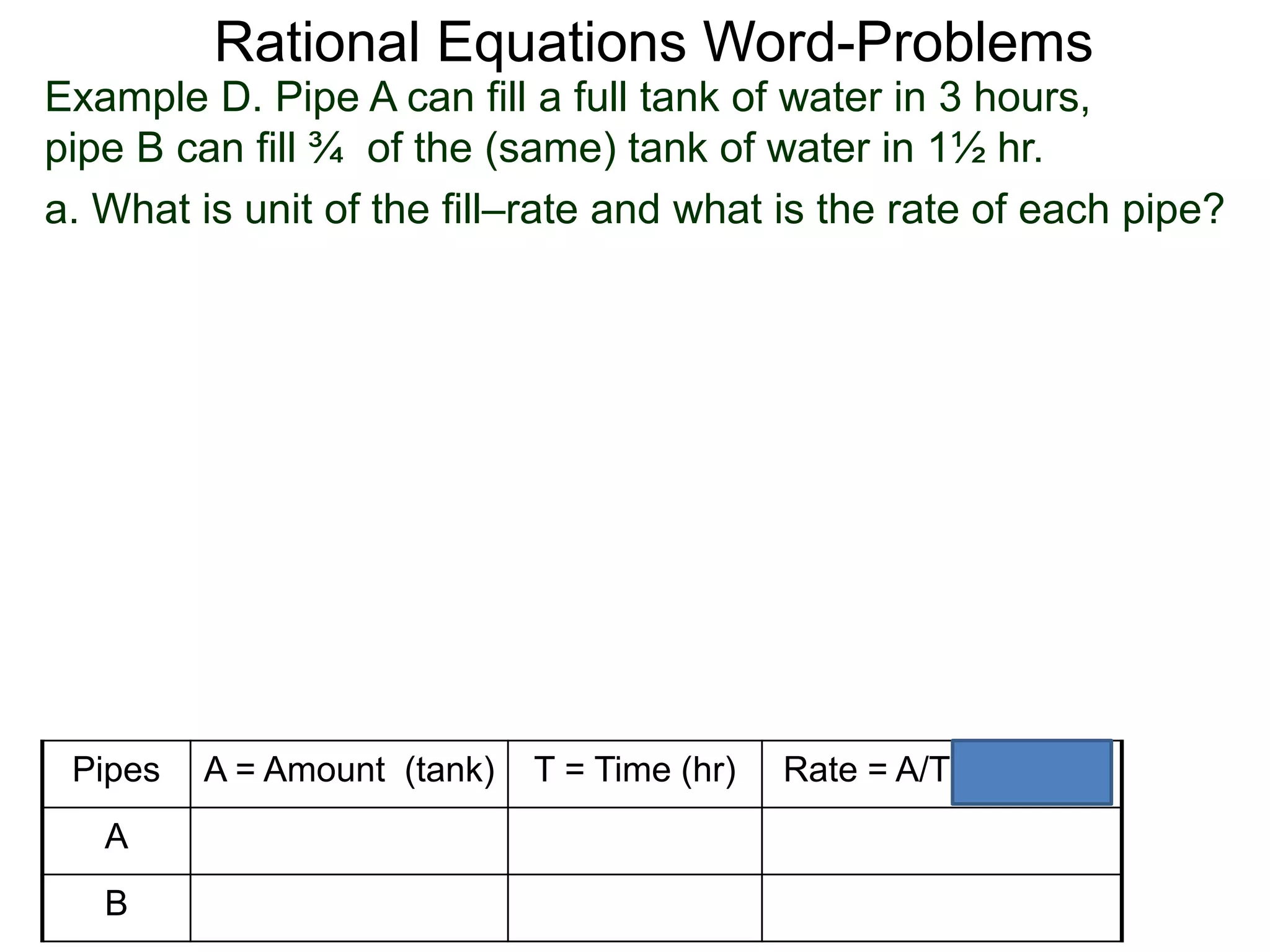 Rational Equations Word-Problems
Example D. Pipe A can fill a full tank of water in 3 hours,
pipe B can fill ¾ of the (same) tank of water in 1½ hr.
a. What is unit of the fill–rate and what is the rate of each pipe?
Pipes A = Amount (tank) T = Time (hr) Rate = A/T (tank/hr)
A
B
 