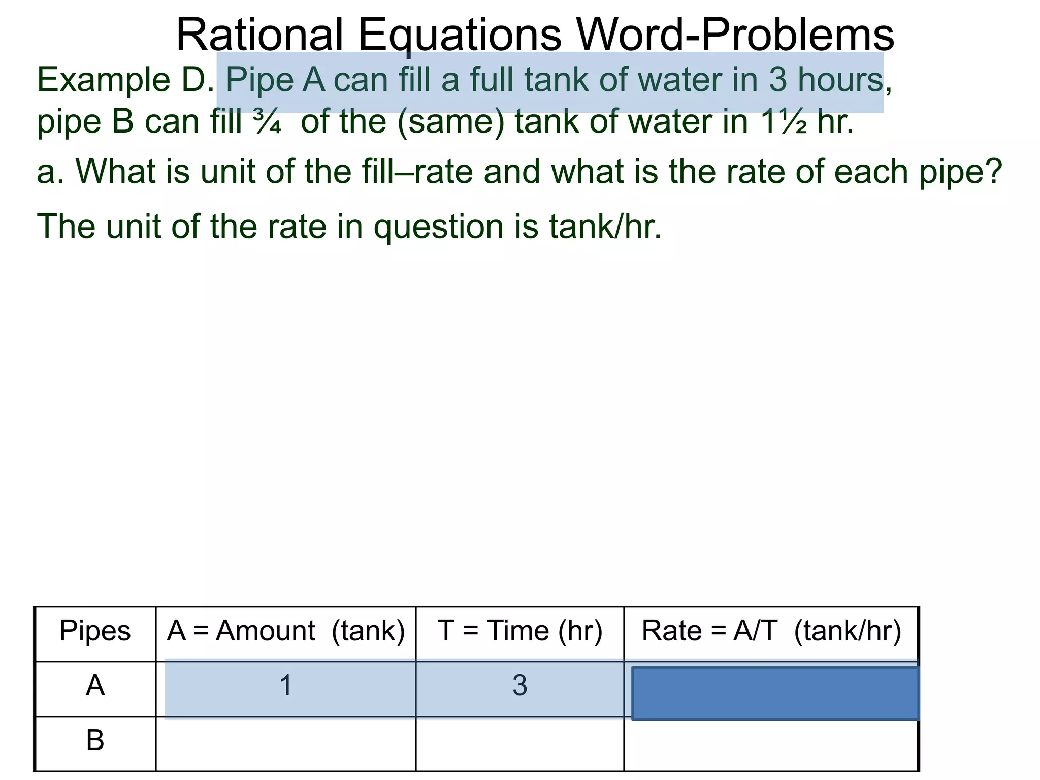 Rational Equations Word-Problems
Example D. Pipe A can fill a full tank of water in 3 hours,
pipe B can fill ¾ of the (same) tank of water in 1½ hr.
a. What is unit of the fill–rate and what is the rate of each pipe?
The unit of the rate in question is tank/hr.
Pipes A = Amount (tank) T = Time (hr) Rate = A/T (tank/hr)
A 1 3
B
 