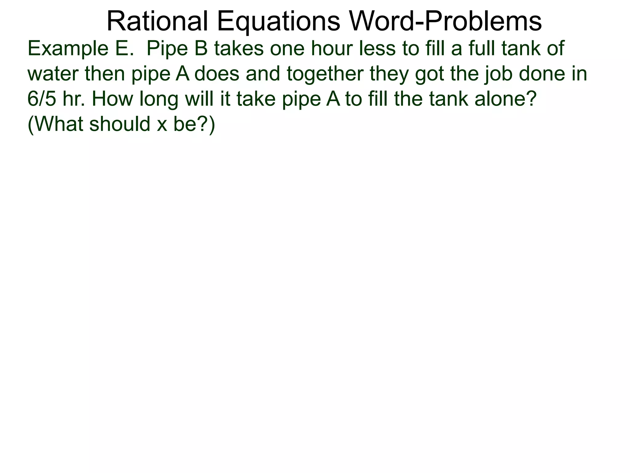Rational Equations Word-Problems
Example E. Pipe B takes one hour less to fill a full tank of
water then pipe A does and together they got the job done in
6/5 hr. How long will it take pipe A to fill the tank alone?
(What should x be?)
 