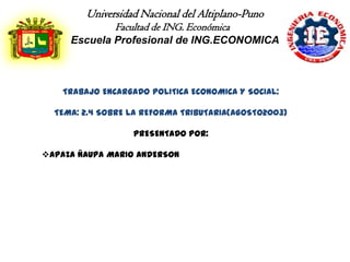 Universidad Nacional del Altiplano-Puno
               Facultad de ING. Económica
     Escuela Profesional de ING.ECONOMICA



    TRABAJO ENCARGADO POLITICA ECONOMICA Y SOCIAL:

  TEMA: 2.4 SOBRE LA REFORMA TRIBUTARIA(AGOSTO2003)

                   PRESENTADO POR:

APAZA ÑAUPA MARIO ANDERSON
 
