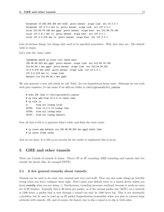 5. GRE and other tunnels                                                                              12



      broadcast 10.255.255.255 dev eth0 proto kernel scope link src 10.0.0.1
      broadcast 127.0.0.0 dev lo proto kernel scope link src 127.0.0.1
      local 212.64.78.148 dev ppp2 proto kernel scope host src 212.64.78.148
      local 127.0.0.1 dev lo proto kernel scope host src 127.0.0.1
      local 127.0.0.0/8 dev lo proto kernel scope host src 127.0.0.1

Lots of obvious things, but things that need to be speciﬁed somewhere. Well, here they are. The default
table is empty.
Let’s view the ’main’ table:

      [ahu@home ahu]$ ip route list table main
      195.96.98.253 dev ppp2 proto kernel scope link src 212.64.78.148
      212.64.94.1 dev ppp0 proto kernel scope link src 212.64.94.251
      10.0.0.0/8 dev eth0 proto kernel scope link src 10.0.0.1
      127.0.0.0/8 dev lo scope link
      default via 212.64.94.1 dev ppp0

We now generate a new rule which we call ’John’, for our hypothetical house mate. Although we can work
with pure numbers, it’s far easier if we add our tables to /etc/iproute2/rt_tables.

      # echo 200 John >> /etc/iproute2/rt_tables
      # ip rule add from 10.0.0.10 table John
      # ip rule ls
      0:      from all lookup local
      32765: from 10.0.0.10 lookup John
      32766: from all lookup main
      32767: from all lookup default


Now all that is left is to generate John’s table, and ﬂush the route cache:

      # ip route add default via 195.96.98.253 dev ppp2 table John
      # ip route flush cache

And we are done. It is left as an exercise for the reader to implement this in ip-up.



5     GRE and other tunnels
There are 3 kinds of tunnels in Linux. There’s IP in IP tunneling, GRE tunneling and tunnels that live
outside the kernel (like, for example PPTP).


5.1    A few general remarks about tunnels:

Tunnels can be used to do some very unusual and very cool stuﬀ. They can also make things go horribly
wrong when you don’t conﬁgure them right. Don’t point your default route to a tunnel device unless you
know exactly what you are doing :-). Furthermore, tunneling increases overhead, because it needs an extra
set of IP headers. Typically this is 20 bytes per packet, so if the normal packet size (MTU) on a network
is 1500 bytes, a packet that is sent through a tunnel can only be 1480 bytes big. This is not necessarily
a problem, but be sure to read up on IP packet fragmentation/reassembly when you plan to connect large
networks with tunnels. Oh, and of course, the fastest way to dig a tunnel is to dig at both sides.
 