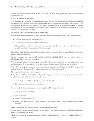 6. IPv6 tunneling with Cisco and/or 6bone                                                                  16



capable router and experience tells us that this is just the thing many people are after. Ten to one this
applies to you too ;-)
A short bit about IPv6 addresses:
IPv6 addresses are, compared to IPv4 addresses, really big: 128 bits against 32 bits. And this provides us
just with the thing we need: many, many IP-addresses: 340,282,266,920,938,463,463,374,607,431,768,211,465
to be precise. Apart from this, IPv6 (or IPng, for IP Next Generation) is supposed to provide for smaller
routing tables on the Internet’s backbone routers, simpler conﬁguration of equipment, better security at the
IP level and better support for QoS.
An example: 2002:836b:9820:0000:0000:0000:836b:9886
Writing down IPv6 addresses can be quite a burden. Therefore, to make life easier there are some rules:

   • Don’t use leading zeroes. Same as in IPv4.

   • Use colons to separate every 16 bits or two bytes.

   • When you have lots of consecutive zeroes, you can write this down as ::. You can only do this once in
     an address and only for quantities of 16 bits, though.

The address 2002:836b:9820:0000:0000:0000:836b:9886 can be written down as 2002:836b:9820::836b:9886,
which is somewhat friendlier.
Another example, the address 3ﬀe:0000:0000:0000:0000:0020:34A1:F32C can be written down as
3ﬀe::20:34A1:F32C, which is a lot shorter.
IPv6 is intended to be the successor of the current IPv4. Because it is relatively new technology, there is no
worldwide native IPv6 network yet. To be able to move forward swiftly, the 6bone was introduced.
Native IPv6 networks are connected to each other by encapsulating the IPv6 protocol in IPv4 packets and
sending them over the existing IPv4 infrastructure from one IPv6 site to another.
That is precisely where the tunnel steps in.
To be able to use IPv6, we should have a kernel that supports it. There are many good documents on how
to achieve this. But it all comes down to a few steps:

   • Get yourself a recent Linux distribution, with suitable glibc.

   • Then get yourself an up-to-date kernel source.

If you are all set, then you can go ahead and compile an IPv6 capable kernel:

   • Go to /usr/src/linux and type:

   • make menuconﬁg

   • Choose ”Networking Options”

   • Select ”The IPv6 protocol”, ”IPv6: enable EUI-64 token format”, ”IPv6: disable provider based
     addresses”

HINT: Don’t go for the ’module’ option. Often this won’t work well.
In other words, compile IPv6 as ’built-in’ in your kernel. You can then save your conﬁg like usual and go
ahead with compiling the kernel.
HINT: Before doing so, consider editing the Makeﬁle: EXTRAVERSION = -x ; –> ; EXTRAVERSION =
-x-IPv6
 
