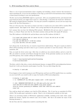 6. IPv6 tunneling with Cisco and/or 6bone                                                                  17



There is a lot of good documentation about compiling and installing a kernel, however this document is
about something else. If you run into problems at this stage, go and look for documentation about compiling
a Linux kernel according to your own speciﬁcations.
The ﬁle /usr/src/linux/README might be a good start. After you acomplished all this, and rebooted with
your brand new kernel, you might want to issue an ’/sbin/ifconﬁg -a’ and notice the brand new ’sit0-device’.
SIT stands for Simple Internet Transition. You may give yourself a compliment; you are now one major step
closer to IP, the Next Generation ;-)
Now on to the next step. You want to connect your host, or maybe even your entire LAN to another IPv6
capable network. This might be the ”6bone” that is setup especially for this particular purpose.
Let’s assume that you have the following IPv6 network: 3ﬀe:604:6:8::/64 and you want to connect it to
6bone, or a friend. Please note that the /64 subnet notation works just like with regular IP adresses.
Your IPv4 address is 145.100.24.181 and the 6bone router has IPv4 address 145.100.1.5

     #   ip   tunnel add sixbone mode sit remote 145.100.1.5 [local 145.100.24.181 ttl 255]
     #   ip   link set sixbone up
     #   ip   addr add 3FFE:604:6:7::2/126 dev sixbone
     #   ip   route add 3ffe::0/16 dev sixbone

Let’s discuss this. In the ﬁrst line, we created a tunnel device called sixbone. We gave it mode sit (which is
IPv6 in IPv4 tunneling) and told it where to go to (remote) and where to come from (local). TTL is set to
maximum, 255.
Next, we made the device active (up). After that, we added our own network address, and set a route for
3ﬀe::/15 (which is currently all of 6bone) through the tunnel. If the particular machine you run this on is
your IPv6 gateway, then consider adding the following lines:

     # echo 1 >/proc/sys/net/ipv6/conf/all/forwarding
     # /usr/local/sbin/radvd


The latter, radvd is -like zebra- a router advertisement daemon, to support IPv6’s autoconﬁguration features.
Search for it with your favourite search-engine if you like. You can check things like this:

     # /sbin/ip -f inet6 addr


If you happen to have radvd running on your IPv6 gateway and boot your IPv6 capable Linux on a machine
on your local LAN, you would be able to enjoy the beneﬁts of IPv6 autoconﬁguration:

     # /sbin/ip -f inet6 addr
     1: lo: <LOOPBACK,UP> mtu 3924 qdisc noqueue inet6 ::1/128 scope host

     3: eth0: <BROADCAST,MULTICAST,UP> mtu 1500 qdisc pfifo_fast qlen 100
     inet6 3ffe:604:6:8:5054:4cff:fe01:e3d6/64 scope global dynamic
     valid_lft forever preferred_lft 604646sec inet6 fe80::5054:4cff:fe01:e3d6/10
     scope link

You could go ahead and conﬁgure your bind for IPv6 addresses. The A type has an equivalent for IPv6:
AAAA. The in-addr.arpa’s equivalent is: ip6.int. There’s a lot of information available on this topic.
There is an increasing number of IPv6-aware applications available, including secure shell, telnet, inetd,
Mozilla the browser, Apache the websever and a lot of others. But this is all outside the scope of this
Routing document ;-)
On the Cisco side the conﬁguration would be something like this:
 