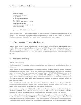 7. IPsec: secure IP over the Internet                                                                    18



     !
     interface Tunnel1
     description IPv6 tunnel
     no ip address
     no ip directed-broadcast
     ipv6 enable
     ipv6 address 3FFE:604:6:7::1/126
     tunnel source Serial0
     tunnel destination 145.100.24.181
     tunnel mode ipv6ip
     !
     ipv6 route 3FFE:604:6:8::/64 Tunnel1

But if you don’t have a Cisco at your disposal, try one of the many IPv6 tunnel brokers available on the
Internet. They are willing to conﬁgure their Cisco with an extra tunnel for you. Mostly by means of a
friendly web interface. Search for ”ipv6 tunnel broker” on your favourite search engine.



7    IPsec: secure IP over the Internet
FIXME: editor vacancy. In the meantime, see: The FreeS/WAN project <http://www.freeswan.org/>.
Another IPSec implementation for Linux is Cerberus, by NIST. However, their web pages have not been
updated in over a year, and their version tended to trail well behind the current Linux kernel. USAGI, an
alternative IPv6 implementation for Linux, also includes an IPSec implementation, but that might only be
for IPv6.



8    Multicast routing
FIXME: Editor Vacancy!
The Multicast-HOWTO is ancient (relatively-speaking) and may be inaccurate or misleading in places, for
that reason.
Before you can do any multicast routing, you need to conﬁgure the Linux kernel to support the type of
multicast routing you want to do. This, in turn, requires you to decide what type of multicast routing you
expect to be using. There are essentially four ”common” types - DVMRP (the Multicast version of the
RIP unicast protocol), MOSPF (the same, but for OSPF), PIM-SM (”Protocol Independent Multicasting -
Sparse Mode”, which assumes that users of any multicast group are spread out, rather than clumped) and
PIM-DM (the same, but ”Dense Mode”, which assumes that there will be signiﬁcant clumps of users of the
same multicast group).
In the Linux kernel, you will notice that these options don’t appear. This is because the protocol itself is
handled by a routing application, such as Zebra, mrouted, or pimd. However, you still have to have a good
idea of which you’re going to use, to select the right options in the kernel.
For all multicast routing, you will deﬁnitely need to enable ”multicasting” and ”multicast routing”. For
DVMRP and MOSPF, this is suﬃcient. If you are going to use PIM, you must also enable PIMv1 or PIMv2,
depending on whether the network you are connecting to uses version 1 or 2 of the PIM protocol.
Once you have all that sorted out, and your new Linux kernel compiled, you will see that the IP protocols
listed, at boot time, now include IGMP. This is a protocol for managing multicast groups. At the time of
writing, Linux supports IGMP versions 1 and 2 only, although version 3 does exist and has been documented.
This doesn’t really aﬀect us that much, as IGMPv3 is still new enough that the extra capabilities of IGMPv3
 