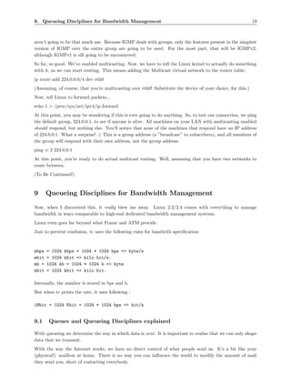 9. Queueing Disciplines for Bandwidth Management                                                             19



aren’t going to be that much use. Because IGMP deals with groups, only the features present in the simplest
version of IGMP over the entire group are going to be used. For the most part, that will be IGMPv2,
although IGMPv1 is sill going to be encountered.
So far, so good. We’ve enabled multicasting. Now, we have to tell the Linux kernel to actually do something
with it, so we can start routing. This means adding the Multicast virtual network to the router table:
ip route add 224.0.0.0/4 dev eth0
(Assuming, of course, that you’re multicasting over eth0! Substitute the device of your choice, for this.)
Now, tell Linux to forward packets...
echo 1 > /proc/sys/net/ipv4/ip forward
At this point, you may be wondering if this is ever going to do anything. So, to test our connection, we ping
the default group, 224.0.0.1, to see if anyone is alive. All machines on your LAN with multicasting enabled
should respond, but nothing else. You’ll notice that none of the machines that respond have an IP address
of 224.0.0.1. What a surprise! :) This is a group address (a ”broadcast” to subscribers), and all members of
the group will respond with their own address, not the group address.
ping -c 2 224.0.0.1
At this point, you’re ready to do actual multicast routing. Well, assuming that you have two networks to
route between.
(To Be Continued!)



9      Queueing Disciplines for Bandwidth Management
Now, when I discovered this, it really blew me away. Linux 2.2/2.4 comes with everything to manage
bandwidth in ways comparable to high-end dedicated bandwidth management systems.
Linux even goes far beyond what Frame and ATM provide.
Just to prevent confusion, tc uses the following rules for bandwith speciﬁcation:



mbps   = 1024 kbps = 1024 * 1024 bps => byte/s
mbit   = 1024 kbit => kilo bit/s.
mb =   1024 kb = 1024 * 1024 b => byte
mbit   = 1024 kbit => kilo bit.

Internally, the number is stored in bps and b.
But when tc prints the rate, it uses following :

1Mbit = 1024 Kbit = 1024 * 1024 bps => bit/s


9.1    Queues and Queueing Disciplines explained

With queueing we determine the way in which data is sent. It is important to realise that we can only shape
data that we transmit.
With the way the Internet works, we have no direct control of what people send us. It’s a bit like your
(physical!) mailbox at home. There is no way you can inﬂuence the world to modify the amount of mail
they send you, short of contacting everybody.
 