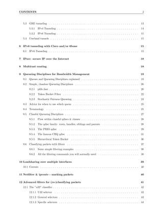 CONTENTS                                                                                                              2



   5.3   GRE tunneling . . . . . . . . . . . . . . . . . . . . . . . . . . . . . . . . . . . . . . . . . . . .       13
         5.3.1   IPv4 Tunneling . . . . . . . . . . . . . . . . . . . . . . . . . . . . . . . . . . . . . . . .      14
         5.3.2   IPv6 Tunneling . . . . . . . . . . . . . . . . . . . . . . . . . . . . . . . . . . . . . . . .      15
   5.4   Userland tunnels . . . . . . . . . . . . . . . . . . . . . . . . . . . . . . . . . . . . . . . . . . .      15

6 IPv6 tunneling with Cisco and/or 6bone                                                                             15
   6.1   IPv6 Tunneling . . . . . . . . . . . . . . . . . . . . . . . . . . . . . . . . . . . . . . . . . . . .      15

7 IPsec: secure IP over the Internet                                                                                 18

8 Multicast routing                                                                                                  18

9 Queueing Disciplines for Bandwidth Management                                                                      19
   9.1   Queues and Queueing Disciplines explained . . . . . . . . . . . . . . . . . . . . . . . . . . . .           19
   9.2   Simple, classless Queueing Disciplines . . . . . . . . . . . . . . . . . . . . . . . . . . . . . . .        20
         9.2.1   pﬁfo fast . . . . . . . . . . . . . . . . . . . . . . . . . . . . . . . . . . . . . . . . . . . .   20
         9.2.2   Token Bucket Filter . . . . . . . . . . . . . . . . . . . . . . . . . . . . . . . . . . . . .       22
         9.2.3   Stochastic Fairness Queueing . . . . . . . . . . . . . . . . . . . . . . . . . . . . . . . .        24
   9.3   Advice for when to use which queue . . . . . . . . . . . . . . . . . . . . . . . . . . . . . . . .          25
   9.4   Terminology     . . . . . . . . . . . . . . . . . . . . . . . . . . . . . . . . . . . . . . . . . . . . .   25
   9.5   Classful Queueing Disciplines . . . . . . . . . . . . . . . . . . . . . . . . . . . . . . . . . . . .       27
         9.5.1   Flow within classful qdiscs & classes . . . . . . . . . . . . . . . . . . . . . . . . . . . .       28
         9.5.2   The qdisc family: roots, handles, siblings and parents . . . . . . . . . . . . . . . . . .          28
         9.5.3   The PRIO qdisc . . . . . . . . . . . . . . . . . . . . . . . . . . . . . . . . . . . . . . .        29
         9.5.4   The famous CBQ qdisc . . . . . . . . . . . . . . . . . . . . . . . . . . . . . . . . . . .          31
         9.5.5   Hierarchical Token Bucket       . . . . . . . . . . . . . . . . . . . . . . . . . . . . . . . . .   36
   9.6   Classifying packets with ﬁlters     . . . . . . . . . . . . . . . . . . . . . . . . . . . . . . . . . . .   37
         9.6.1   Some simple ﬁltering examples . . . . . . . . . . . . . . . . . . . . . . . . . . . . . . .         38
         9.6.2   All the ﬁltering commands you will normally need . . . . . . . . . . . . . . . . . . . .            38

10 Loadsharing over multiple interfaces                                                                              39
   10.1 Caveats . . . . . . . . . . . . . . . . . . . . . . . . . . . . . . . . . . . . . . . . . . . . . . . .      40

11 Netﬁlter & iproute - marking packets                                                                              40

12 Advanced ﬁlters for (re-)classifying packets                                                                      41
   12.1 The ”u32” classiﬁer . . . . . . . . . . . . . . . . . . . . . . . . . . . . . . . . . . . . . . . . . .      42
         12.1.1 U32 selector     . . . . . . . . . . . . . . . . . . . . . . . . . . . . . . . . . . . . . . . . .   43
         12.1.2 General selectors . . . . . . . . . . . . . . . . . . . . . . . . . . . . . . . . . . . . . . .      43
         12.1.3 Speciﬁc selectors . . . . . . . . . . . . . . . . . . . . . . . . . . . . . . . . . . . . . . .      44
 