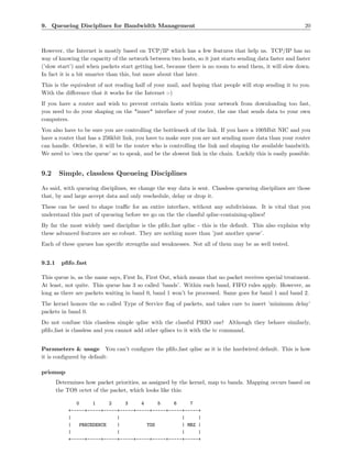 9. Queueing Disciplines for Bandwidth Management                                                           20



However, the Internet is mostly based on TCP/IP which has a few features that help us. TCP/IP has no
way of knowing the capacity of the network between two hosts, so it just starts sending data faster and faster
(’slow start’) and when packets start getting lost, because there is no room to send them, it will slow down.
In fact it is a bit smarter than this, but more about that later.
This is the equivalent of not reading half of your mail, and hoping that people will stop sending it to you.
With the diﬀerence that it works for the Internet :-)
If you have a router and wish to prevent certain hosts within your network from downloading too fast,
you need to do your shaping on the *inner* interface of your router, the one that sends data to your own
computers.
You also have to be sure you are controlling the bottleneck of the link. If you have a 100Mbit NIC and you
have a router that has a 256kbit link, you have to make sure you are not sending more data than your router
can handle. Othewise, it will be the router who is controlling the link and shaping the available bandwith.
We need to ’own the queue’ so to speak, and be the slowest link in the chain. Luckily this is easily possible.


9.2      Simple, classless Queueing Disciplines

As said, with queueing disciplines, we change the way data is sent. Classless queueing disciplines are those
that, by and large accept data and only reschedule, delay or drop it.
These can be used to shape traﬃc for an entire interface, without any subdivisions. It is vital that you
understand this part of queueing before we go on the the classful qdisc-containing-qdiscs!
By far the most widely used discipline is the pﬁfo fast qdisc - this is the default. This also explains why
these advanced features are so robust. They are nothing more than ’just another queue’.
Each of these queues has speciﬁc strengths and weaknesses. Not all of them may be as well tested.


9.2.1     pﬁfo fast

This queue is, as the name says, First In, First Out, which means that no packet receives special treatment.
At least, not quite. This queue has 3 so called ’bands’. Within each band, FIFO rules apply. However, as
long as there are packets waiting in band 0, band 1 won’t be processed. Same goes for band 1 and band 2.
The kernel honors the so called Type of Service ﬂag of packets, and takes care to insert ’minimum delay’
packets in band 0.
Do not confuse this classless simple qdisc with the classful PRIO one! Although they behave similarly,
pﬁfo fast is classless and you cannot add other qdiscs to it with the tc command.


Parameters & usage You can’t conﬁgure the pﬁfo fast qdisc as it is the hardwired default. This is how
it is conﬁgured by default:

priomap
        Determines how packet priorities, as assigned by the kernel, map to bands. Mapping occurs based on
        the TOS octet of the packet, which looks like this:

               0     1     2     3     4     5     6     7
            +-----+-----+-----+-----+-----+-----+-----+-----+
            |                 |                       |     |
            |   PRECEDENCE    |          TOS          | MBZ |
            |                 |                       |     |
            +-----+-----+-----+-----+-----+-----+-----+-----+
 