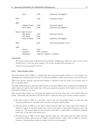9. Queueing Disciplines for Bandwidth Management                                                             22



                 Data                0100               (maximize throughput)

        TFTP                         1000               (minimize delay)

        SMTP
                 Command phase       1000               (minimize delay)
                 DATA phase          0100               (maximize throughput)

        Domain Name Service
                UDP Query            1000               (minimize delay)
                TCP Query            0000
                Zone Transfer        0100               (maximize throughput)

        NNTP                         0001               (minimize monetary cost)

        ICMP
                 Errors              0000
                 Requests            0000 (mostly)
                 Responses           <same as request> (mostly)

txqueuelen
        The length of this queue is gleaned from the interface conﬁguration, which you can see and set with
        ifconﬁg and ip. To set the queue length to 10, execute: ifconﬁg eth0 txqueuelen 10
        You can’t set this parameter with tc!


9.2.2     Token Bucket Filter

The Token Bucket Filter (TBF) is a simple qdisc that only passes packets arriving at a rate which is not
exceeding some administratively set rate, but with the possibility to allow short bursts in excess of this rate.
TBF is very precise, network- and processor friendly. It should be your ﬁrst choice if you simply want to
slow an interface down!
The TBF implementation consists of a buﬀer (bucket), constantly ﬁlled by some virtual pieces of information
called tokens, at a speciﬁc rate (token rate). The most important parameter of the bucket is its size, that is
the number of tokens it can store.
Each arriving token collects one incoming data packet from the data queue and is then deleted from the
bucket. Associating this algorithm with the two ﬂows – token and data, gives us three possible scenarios:

   • The data arrives in TBF at a rate that’s equal to the rate of incoming tokens. In this case each
     incoming packet has its matching token and passes the queue without delay.

   • The data arrives in TBF at a rate that’s smaller than the token rate. Only a part of the tokens are
     deleted at output of each data packet that’s sent out the queue, so the tokens accumulate, up to the
     bucket size. The unused tokens can then be used to send data a a speed that’s exceeding the standard
     token rate, in case short data bursts occur.

   • The data arrives in TBF at a rate bigger than the token rate. This means that the bucket will soon
     be devoid of tokens, which causes the TBF to throttle itself for a while. This is called an ’overlimit
     situation’. If packets keep coming in, packets will start to get dropped.
 