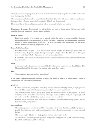 9. Queueing Disciplines for Bandwidth Management                                                             23



The last scenario is very important, because it allows to administratively shape the bandwidth available to
data that’s passing the ﬁlter.
The accumulation of tokens allows a short burst of overlimit data to be still passed without loss, but any
lasting overload will cause packets to be constantly delayed, and then dropped.
Please note that in the actual implementation, tokens correspond to bytes, not packets.


Parameters & usage Even though you will probably not need to change them, tbf has some knobs
available. First the parameters that are always available:

limit or latency
       Limit is the number of bytes that can be queued waiting for tokens to become available. You can
       also specify this the other way around by setting the latency parameter, which speciﬁes the maximum
       amount of time a packet can sit in the TBF. The latter calculation takes into account the size of the
       bucket, the rate and possibly the peakrate (if set).

burst/buﬀer/maxburst
       Size of the bucket, in bytes. This is the maximum amount of bytes that tokens can be available for
       instantaneously. In general, larger shaping rates require a larger buﬀer. For 10mbit/s on Intel, you
       need at least 10kbyte buﬀer if you want to reach your conﬁgured rate!
       If your buﬀer is too small, packets may be dropped because more tokens arrive per timer tick than ﬁt
       in your bucket.

mpu
       A zero-sized packet does not use zero bandwidth. For ethernet, no packet uses less than 64 bytes. The
       Minimum Packet Unit determines the minimal token usage for a packet.

rate
       The speedknob. See remarks above about limits!

If the bucket contains tokens and is allowed to empty, by default it does so at inﬁnite speed. If this is
unacceptable, use the following parameters:

peakrate
       If tokens are available, and packets arrive, they are sent out immediately by default, at ’lightspeed’ so
       to speak. That may not be what you want, especially if you have a large bucket.
       The peakrate can be used to specify how quickly the bucket is allowed to be depleted. If doing
       everything by the book, this is achieved by releasing a packet, and then wait just long enough, and
       release the next. We calculated our waits so we send just at peakrate.
       However, due to de default 10ms timer resolution of Unix, with 10.000 bits average packets, we are
       limited to 1mbit/s of peakrate!

mtu/minburst
       The 1mbit/s peakrate is not very useful if your regular rate is more than that. A higher peakrate is
       possible by sending out more packets per timertick, which eﬀectively means that we create a second
       bucket!
       This second bucket defaults to a single packet, which is not a bucket at all.
       To calculate the maximum possible peakrate, multiply the conﬁgured mtu by 100 (or more correctly,
       HZ, which is 100 on intel, 1024 on Alpha).
 