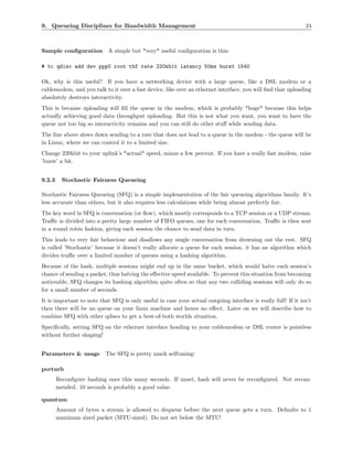 9. Queueing Disciplines for Bandwidth Management                                                               24



Sample conﬁguration A simple but *very* useful conﬁguration is this:

# tc qdisc add dev ppp0 root tbf rate 220kbit latency 50ms burst 1540

Ok, why is this useful? If you have a networking device with a large queue, like a DSL modem or a
cablemodem, and you talk to it over a fast device, like over an ethernet interface, you will ﬁnd that uploading
absolutely destroys interactivity.
This is because uploading will ﬁll the queue in the modem, which is probably *huge* because this helps
actually achieving good data throughput uploading. But this is not what you want, you want to have the
queue not too big so interactivity remains and you can still do other stuﬀ while sending data.
The line above slows down sending to a rate that does not lead to a queue in the modem - the queue will be
in Linux, where we can control it to a limited size.
Change 220kbit to your uplink’s *actual* speed, minus a few percent. If you have a really fast modem, raise
’burst’ a bit.


9.2.3     Stochastic Fairness Queueing

Stochastic Fairness Queueing (SFQ) is a simple implementation of the fair queueing algorithms family. It’s
less accurate than others, but it also requires less calculations while being almost perfectly fair.
The key word in SFQ is conversation (or ﬂow), which mostly corresponds to a TCP session or a UDP stream.
Traﬃc is divided into a pretty large number of FIFO queues, one for each conversation. Traﬃc is then sent
in a round robin fashion, giving each session the chance to send data in turn.
This leads to very fair behaviour and disallows any single conversation from drowning out the rest. SFQ
is called ’Stochastic’ because it doesn’t really allocate a queue for each session, it has an algorithm which
divides traﬃc over a limited number of queues using a hashing algorithm.
Because of the hash, multiple sessions might end up in the same bucket, which would halve each session’s
chance of sending a packet, thus halving the eﬀective speed available. To prevent this situation from becoming
noticeable, SFQ changes its hashing algorithm quite often so that any two colliding sessions will only do so
for a small number of seconds.
It is important to note that SFQ is only useful in case your actual outgoing interface is really full! If it isn’t
then there will be no queue on your linux machine and hence no eﬀect. Later on we will describe how to
combine SFQ with other qdiscs to get a best-of-both worlds situation.
Speciﬁcally, setting SFQ on the ethernet interface heading to your cablemodem or DSL router is pointless
without further shaping!


Parameters & usage         The SFQ is pretty much selftuning:

perturb
        Reconﬁgure hashing once this many seconds. If unset, hash will never be reconﬁgured. Not recom-
        mended. 10 seconds is probably a good value.

quantum
        Amount of bytes a stream is allowed to dequeue before the next queue gets a turn. Defaults to 1
        maximum sized packet (MTU-sized). Do not set below the MTU!
 