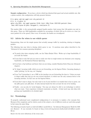 9. Queueing Disciplines for Bandwidth Management                                                           25



Sample conﬁguration If you have a device which has identical link speed and actual available rate, like
a phone modem, this conﬁguration will help promote fairness:

# tc qdisc add dev ppp0 root sfq perturb 10
# tc -s -d qdisc ls
qdisc sfq 800c: dev ppp0 quantum 1514b limit 128p flows 128/1024 perturb 10sec
 Sent 4812 bytes 62 pkts (dropped 0, overlimits 0)

The number 800c: is the automatically assigned handle number, limit means that 128 packets can wait in
this queue. There are 1024 hashbuckets available for accounting, of which 128 can be active at a time (no
more packets ﬁt in the queue!) Once every 10 seconds, the hashes are reconﬁgured.


9.3    Advice for when to use which queue

Summarizing, these are the simple queues that actually manage traﬃc by reordering, slowing or dropping
packets.
The following tips may help in chosing which queue to use. It mentions some qdiscs described in the
’Advanced & less common queueing disciplines’.

   • To purely slow down outgoing traﬃc, use the Token Bucket Filter. Works up to huge bandwidths, if
     you scale the bucket.

   • If your link is truly full and you want to make sure that no single session can dominate your outgoing
     bandwidth, use Stochastical Fairness Queueing.

   • If you have a big backbone and know what you are doing, consider Random Early Drop (see Advanced
     chapter).

   • To ’shape’ incoming traﬃc which you are not forwarding, use the Ingress Policer. Incoming shaping is
     called ’policing’, by the way, not ’shaping’.

   • If you *are* forwarding it, use a TBF on the interface you are forwarding the data to. Unless you want
     to shape traﬃc that may go out over several interfaces, in which case the only common factor is the
     incoming interface. In that case use the Ingress Policer.

   • If you don’t want to shape, but only want to see if your interface is so loaded that it has to queue, use
     the pﬁfo queue (not pﬁfo fast). It lacks internal bands but does account the size of its backlog.

   • Finally - you can also do ’social shaping’. You may not always be able to use technology to achieve
     what you want. Users experience technical constraints as hostile. A kind word may also help with
     getting your bandwidth to be divided right!


9.4    Terminology

To properly understand more complicated conﬁgurations it is necessary to explain a few concepts ﬁrst.
Because of the complexity and he relative youth of the subject, a lot of diﬀerent words are used when people
in fact mean the same thing.
The following is loosely based on draft-ietf-diﬀserv-model-06.txt, ’An Informal Management Model for Diﬀ-
serv Routers’. It can currently be found at http://www.ietf.org/internet-drafts/draft-ietf-diﬀserv-model-
06.txt.
Read it for the strict deﬁnitions of the terms used.
 