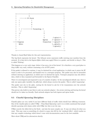9. Queueing Disciplines for Bandwidth Management                                                             27



     +---------------+-----------------------------------------+
     |                Y                                        |
     |     -------> IP Stack                                   |
     |   |               |                                     |
     |   |               Y                                     |
     |   |               Y                                     |
     |   ^               |                                     |
     |   | / ----------> Forwarding ->                         |
     |   ^ /                           |                       |
     |   |/                            Y                       |
     |   |                             |                       |
     |   ^                             Y          /-qdisc1-   |
     |   |                            Egress     /--qdisc2-- |
  --->->Ingress                       Classifier ---qdisc3---- | ->
     |   Qdisc                                   __qdisc4__/ |
     |                                            -qdiscN_/   |
     |                                                         |
     +----------------------------------------------------------+

Thanks to Jamal Hadi Salim for this ascii representation.
The big block represents the kernel. The leftmost arrow represents traﬃc entering your machine from the
network. It is then fed to the Ingress Qdisc which may apply Filters to a packet, and decide to drop it. This
is called ’Policing’.
This happens at a very early stage, before it has seen a lot of the kernel. It is therefore a very good place to
drop traﬃc very early, without consuming a lot of CPU power.
If the packet is allowed to continue, it may be destined for a local application, in which case it enters the IP
stack in order to be processed, and handed over to a userspace program. The packet may also be forwarded
without entering an application, in which case it is destined for egress. Userspace programs may also deliver
data, which is then examined and forwarded to the Egress Classiﬁer.
There it is investigated and enqueued to any of a number of qdiscs. In the unconﬁgured default case, there is
only one egress qdisc installed, the pﬁfo fast, which always receives the packet. This is called ’enqueueing’.
The packet now sits in the qdisc, waiting for the kernel to ask for it for transmission over the network
interface. This is called ’dequeueing’.
This picture also holds in case there is only one network adaptor - the arrows entering and leaving the kernel
should not be taken too literally. Each network adaptor has both ingress and egress hooks.


9.5    Classful Queueing Disciplines

Classful qdiscs are very useful if you have diﬀerent kinds of traﬃc which should have diﬀering treatment.
One of the classful qdiscs is called ’CBQ’ , ’Class Based Queueing’ and it is so widely mentioned that people
identify queueing with classes solely with CBQ, but this is not the case.
CBQ is merely the oldest kid on the block - and also the most complex one. It may not always do what you
want. This may come as something of a shock to many who fell for the ’sendmail eﬀect’, which teaches us
that any complex technology which doesn’t come with documentation must be the best available.
More about CBQ and its alternatives shortly.
 