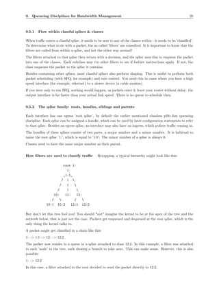 9. Queueing Disciplines for Bandwidth Management                                                               28



9.5.1   Flow within classful qdiscs & classes

When traﬃc enters a classful qdisc, it needs to be sent to any of the classes within - it needs to be ’classiﬁed’.
To determine what to do with a packet, the so called ’ﬁlters’ are consulted. It is important to know that the
ﬁlters are called from within a qdisc, and not the other way around!
The ﬁlters attached to that qdisc then return with a decision, and the qdisc uses this to enqueue the packet
into one of the classes. Each subclass may try other ﬁlters to see if further instructions apply. If not, the
class enqueues the packet to the qdisc it contains.
Besides containing other qdiscs, most classful qdiscs also perform shaping. This is useful to perform both
packet scheduling (with SFQ, for example) and rate control. You need this in cases where you have a high
speed interface (for example, ethernet) to a slower device (a cable modem).
If you were only to run SFQ, nothing would happen, as packets enter & leave your router without delay: the
output interface is far faster than your actual link speed. There is no queue to schedule then.


9.5.2   The qdisc family: roots, handles, siblings and parents

Each interface has one egress ’root qdisc’, by default the earlier mentioned classless pﬁfo fast queueing
discipline. Each qdisc can be assigned a handle, which can be used by later conﬁguration statements to refer
to that qdisc. Besides an egress qdisc, an interface may also have an ingress, which polices traﬃc coming in.
The handles of these qdiscs consist of two parts, a major number and a minor number. It is habitual to
name the root qdisc ’1:’, which is equal to ’1:0’. The minor number of a qdisc is always 0.
Classes need to have the same major number as their parent.


How ﬁlters are used to classify traﬃc           Recapping, a typical hierarchy might look like this:

                          root 1:
                            |
                          _1:1_
                         / | 
                       /    |   
                     /      |     
                   10:     11:    12:
                 /             /    
              10:1 10:2       12:1 12:2

But don’t let this tree fool you! You should *not* imagine the kernel to be at the apex of the tree and the
network below, that is just not the case. Packets get enqueued and dequeued at the root qdisc, which is the
only thing the kernel talks to.
A packet might get classiﬁed in a chain like this:
1: -> 1:1 -> 12: -> 12:2
The packet now resides in a queue in a qdisc attached to class 12:2. In this example, a ﬁlter was attached
to each ’node’ in the tree, each chosing a branch to take next. This can make sense. However, this is also
possible:
1: -> 12:2
In this case, a ﬁlter attached to the root decided to send the packet directly to 12:2.
 