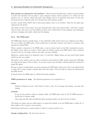 9. Queueing Disciplines for Bandwidth Management                                                           29



How packets are dequeued to the hardware When the kernel decides that it needs to extract packets
to send to the interface, the root qdisc 1: gets a dequeue request, which is passed to 1:1, which is in turn
passed to 10:, 11: and 12:, which each query their siblings, and try to dequeue() from them. In this case,
the kernel needs to walk the entire tree, because only 12:2 contains a packet.
In short, nested classes ONLY talk to their parent qdiscs, never to an interface. Only the root qdisc gets
dequeued by the kernel!
The upshot of this is that classes never get dequeued faster than their parents allow. And this is exactly
what we want: this way we can have SFQ in an inner class, which doesn’t do any shaping, only scheduling,
and have a shaping outer qdisc, which does the shaping.


9.5.3     The PRIO qdisc

The PRIO qdisc doesn’t actually shape, it only subdivides traﬃc based on how you conﬁgured your ﬁlters.
You can consider the PRIO qdisc a kind of pﬁfo fast on stereoids, whereby each band is a separate class
instead of a simple FIFO.
When a packet is enqueued to the PRIO qdisc, a class is chosen based on the ﬁlter commands you gave.
By default, three classes are created. These classes by default contain pure FIFO qdiscs with no internal
structure, but you can replace these by any qdisc you have available.
Whenever a packet needs to be dequeued, class :1 is tried ﬁrst. Higher classes are only used if lower bands
all did not give up a packet.
This qdisc is very useful in case you want to prioritize certain kinds of traﬃc without using only TOS-ﬂags
but using all the power of the tc ﬁlters. It can also contain more all qdiscs, whereas pﬁfo fast is limited to
simple ﬁfo qdiscs.
Because it doesn’t actually shape, the same warning as for SFQ holds: either use it only if your physical link
is really full or wrap it inside a classful qdisc that does shape. The last holds for almost all cablemodems
and DSL devices.
In formal words, the PRIO qdisc is a Work-Conserving scheduler.


PRIO parameters & usage             The following parameters are recognized by tc:

bands
        Number of bands to create. Each band is in fact a class. If you change this number, you must also
        change:

priomap
        If you do not provide tc ﬁlters to classify traﬃc, the PRIO qdisc looks at the TC PRIO priority to
        decide how to enqueue traﬃc.
        This works just like with the pﬁfo fast qdisc mentioned earlier, see there for lots of detail.

The bands are classes, and are called major:1 to major:3 by default, so if your PRIO qdisc is called 12:, tc
ﬁlter traﬃc to 12:1 to grant it more priority.
Reiterating, band 0 goes to minor number 1! Band 1 to minor number 2, etc.


Sample conﬁguration We will create this tree:
 