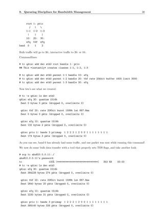 9. Queueing Disciplines for Bandwidth Management                                                    30



    root    1: prio
       /     |   
    1:1     1:2 1:3
     |       |    |
    10:     20: 30:
    sfq     tbf sfq
band 0       1    2

Bulk traﬃc will go to 30:, interactive traﬃc to 20: or 10:.
Commandlines:

# tc qdisc add dev eth0 root handle 1: prio
## This *instantly* creates classes 1:1, 1:2, 1:3

# tc qdisc add dev eth0 parent 1:1 handle 10: sfq
# tc qdisc add dev eth0 parent 1:2 handle 20: tbf rate 20kbit buffer 1600 limit 3000
# tc qdisc add dev eth0 parent 1:3 handle 30: sfq

Now lets’s see what we created:

# tc -s qdisc ls dev eth0
qdisc sfq 30: quantum 1514b
 Sent 0 bytes 0 pkts (dropped 0, overlimits 0)

 qdisc tbf 20: rate 20Kbit burst 1599b lat 667.6ms
 Sent 0 bytes 0 pkts (dropped 0, overlimits 0)

 qdisc sfq 10: quantum 1514b
 Sent 132 bytes 2 pkts (dropped 0, overlimits 0)

 qdisc prio 1: bands 3 priomap 1 2 2 2 1 2 0 0 1 1 1 1 1 1 1 1
 Sent 174 bytes 3 pkts (dropped 0, overlimits 0)

As you can see, band 0 has already had some traﬃc, and one packet was sent while running this command!
We now do some bulk data transfer with a tool that properly sets TOS ﬂags, and take another look:

# scp tc ahu@10.0.0.11:./
ahu@10.0.0.11’s password:
tc                   100% |*****************************|            353 KB     00:00
# tc -s qdisc ls dev eth0
qdisc sfq 30: quantum 1514b
 Sent 384228 bytes 274 pkts (dropped 0, overlimits 0)

 qdisc tbf 20: rate 20Kbit burst 1599b lat 667.6ms
 Sent 2640 bytes 20 pkts (dropped 0, overlimits 0)

 qdisc sfq 10: quantum 1514b
 Sent 2230 bytes 31 pkts (dropped 0, overlimits 0)

 qdisc prio 1: bands 3 priomap 1 2 2 2 1 2 0 0 1 1 1 1 1 1 1 1
 Sent 389140 bytes 326 pkts (dropped 0, overlimits 0)
 