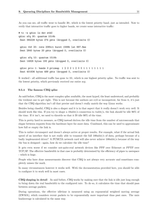 9. Queueing Disciplines for Bandwidth Management                                                            31



As you can see, all traﬃc went to handle 30:, which is the lowest priority band, just as intended. Now to
verify that interactive traﬃc goes to higher bands, we create some interactive traﬃc:

# tc -s qdisc ls dev eth0
qdisc sfq 30: quantum 1514b
 Sent 384228 bytes 274 pkts (dropped 0, overlimits 0)

 qdisc tbf 20: rate 20Kbit burst 1599b lat 667.6ms
 Sent 2640 bytes 20 pkts (dropped 0, overlimits 0)

 qdisc sfq 10: quantum 1514b
 Sent 14926 bytes 193 pkts (dropped 0, overlimits 0)

 qdisc prio 1: bands 3 priomap 1 2 2 2 1 2 0 0 1 1 1 1 1 1 1 1
 Sent 401836 bytes 488 pkts (dropped 0, overlimits 0)

It worked - all additional traﬃc has gone to 10:, which is our highest priority qdisc. No traﬃc was sent to
the lowest priority, which previously received our entire scp.


9.5.4   The famous CBQ qdisc

As said before, CBQ is the most complex qdisc available, the most hyped, the least understood, and probably
the trickiest one to get right. This is not because the authors are evil or incompetent, far from it, it’s just
that the CBQ algorithm isn’t all that precise and doesn’t really match the way Linux works.
Besides being classful, CBQ is also a shaper and it is in that aspect that it really doesn’t work very well. It
should work like this. If you try to shape a 10mbit/s connection to 1mbit/s, the link should be idle 90% of
the time. If it isn’t, we need to throttle so that it IS idle 90% of the time.
This is pretty hard to measure, so CBQ instead derives the idle time from the number of microseconds that
elapse between requests from the hardware layer for more data. Combined, this can be used to approximate
how full or empty the link is.
This is rather circumspect and doesn’t always arrive at proper results. For example, what if the actual link
speed of an interface that is not really able to transmit the full 100mbit/s of data, perhaps because of a
badly implemented driver? A PCMCIA network card will also never achieve 100mbit/s because of the way
the bus is designed - again, how do we calculate the idle time?
It gets even worse if we consider not-quite-real network devices like PPP over Ethernet or PPTP over
TCP/IP. The eﬀective bandwidth in that case is probably determined by the eﬃciency of pipes to userspace
- which is huge.
People who have done measurements discover that CBQ is not always very accurate and sometimes com-
pletely misses the mark.
In many circumstances however it works well. With the documentation provided here, you should be able
to conﬁgure it to work well in most cases.


CBQ shaping in detail As said before, CBQ works by making sure that the link is idle just long enough
to bring down the real bandwidth to the conﬁgured rate. To do so, it calculates the time that should pass
between average packets.
During operations, the eﬀective idletime is measured using an exponential weighted moving average
(EWMA), which considers recent packets to be exponentially more important than past ones. The unix
loadaverage is calculated in the same way.
 