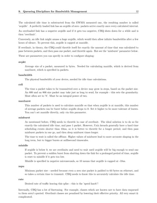 9. Queueing Disciplines for Bandwidth Management                                                              32



The calculated idle time is substracted from the EWMA measured one, the resulting number is called
’avgidle’. A perfectly loaded link has an avgidle of zero: packets arrive exactly once every calculated interval.
An overloaded link has a negative avgidle and if it gets too negative, CBQ shuts down for a while and is
then ’overlimit’.
Conversely, an idle link might amass a huge avgidle, which would then allow inﬁnite bandwidths after a few
hours of silence. To prevent this, avgidle is capped at maxidle.
If overlimit, in theory, the CBQ could throttle itself for exactly the amount of time that was calculated to
pass between packets, and then pass one packet, and throttle again. But see the ’minburst’ parameter below.
These are parameters you can specify in order to conﬁgure shaping:

avpkt
       Average size of a packet, measured in bytes. Needed for calculating maxidle, which is derived from
       maxburst, which is speciﬁed in packets.

bandwidth
       The physical bandwidth of your device, needed for idle time calculations.

cell
       The time a packet takes to be transmitted over a device may grow in steps, based on the packet size.
       An 800 and an 806 size packet may take just as long to send, for example - this sets the granularity.
       Most often set to ’8’. Must be an integral power of two.

maxburst
       This number of packets is used to calculate maxidle so that when avgidle is at maxidle, this number
       of average packets can be burst before avgidle drops to 0. Set it higher to be more tolerant of bursts.
       You can’t set maxidle directly, only via this parameter.

minburst
       As mentioned before, CBQ needs to throttle in case of overlimit. The ideal solution is to do so for
       exactly the calculated idle time, and pass 1 packet. However, Unix kernels generally have a hard time
       scheduling events shorter than 10ms, so it is better to throttle for a longer period, and then pass
       minburst packets in one go, and then sleep minburst times longer.
       The time to wait is called the oﬀtime. Higher values of minburst lead to more accurate shaping in the
       long term, but to bigger bursts at millisecond timescales.

minidle
       If avgidle is below 0, we are overlimits and need to wait until avgidle will be big enough to send one
       packet. To prevent a sudden burst from shutting down the link for a prolonged period of time, avgidle
       is reset to minidle if it gets too low.
       Minidle is speciﬁed in negative microseconds, so 10 means that avgidle is capped at -10us.

mpu
       Mininum packet size - needed because even a zero size packet is padded to 64 bytes on ethernet, and
       so takes a certain time to transmit. CBQ needs to know this to accurately calculate the idle time.

rate
       Desired rate of traﬃc leaving this qdisc - this is the ’speed knob’ !

Internally, CBQ has a lot of ﬁnetuning. For example, classes which are known not to have data enqueued
to them aren’t queried. Overlimit classes are penalized by lowering their eﬀective priority. All very smart &
complicated.
 