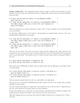 9. Queueing Disciplines for Bandwidth Management                                                         34



Sample conﬁguration This conﬁguration limits webserver traﬃc to 5mbit and smtp traﬃc to 3 mbit.
Together, they may not get more than 6mbit. We have a 100mbit NIC and the classes may borrow bandwidth
from each other.

# tc qdisc add dev eth0 root handle 1:0 cbq bandwidth 100Mbit                       
  avpkt 1000 cell 8
# tc class add dev eth0 parent 1:0 classid 1:1 cbq bandwidth 100Mbit                
  rate 6Mbit weight 0.6Mbit prio 8 allot 1514 cell 8 maxburst 20                    
  avpkt 1000 bounded

This part installs the root and the customary 1:0 class. The 1:1 class is bounded, so the total bandwidth
can’t exceed 6mbit.
As said before, CBQ requires a *lot* of knobs. All parameters are explained above, however. The corre-
sponding HTB conﬁguration is lots simpler.

# tc class add dev eth0 parent 1:1        classid 1:3 cbq bandwidth 100Mbit         
  rate 5Mbit weight 0.5Mbit prio 5        allot 1514 cell 8 maxburst 20             
  avpkt 1000
# tc class add dev eth0 parent 1:1        classid 1:4 cbq bandwidth 100Mbit         
  rate 3Mbit weight 0.3Mbit prio 5        allot 1514 cell 8 maxburst 20             
  avpkt 1000

These are our two classes. Note how we scale the weight with the conﬁgured rate. Both classes are not
bounded, but they are connected to class 1:1 which is bounded. So the sum of bandwith of the 2 classes will
never be more than 6mbit. The classid’s need to be within the same major number as the parent CBQ, by
the way!

# tc qdisc add dev eth0 parent 1:3 handle 30: sfq
# tc qdisc add dev eth0 parent 1:4 handle 40: sfq

Both classes have a FIFO qdisc by default. But we replaced these with an SFQ queue so each ﬂow of data
is treated equally.

# tc filter add dev eth0      parent 1:0 protocol ip prio 1 u32 match ip 
  sport 80 0xffff flowid      1:3
# tc filter add dev eth0      parent 1:0 protocol ip prio 1 u32 match ip 
  sport 25 0xffff flowid      1:4

These commands, attached directly to the root, send traﬃc to the right qdiscs.
Note that we use ’tc class add’ to CREATE classes within a qdisc, but that we use ’tc qdisc add’ to actually
add qdiscs to these classes.
You may wonder what happens to traﬃc that is not classiﬁed by any of the two rules. It appears that in
this case, data will then be processed within 1:0, and be unlimited.
If smtp+web together try to exceed the set limit of 6mbit/s, bandwidth will be divided according to the
weight parameter, giving 5/8 of traﬃc to the webserver and 3/8 to the mailserver.
With this conﬁguratien you can also say that webserver traﬃc will always get at minimum 5/8 * 6 mbit =
3.75 mbit.
 