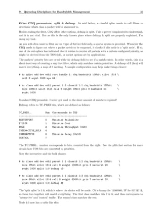 9. Queueing Disciplines for Bandwidth Management                                                            35



Other CBQ parameters: split & defmap As said before, a classful qdisc needs to call ﬁlters to
determine which class a packet will be enqueued to.
Besides calling the ﬁlter, CBQ oﬀers other options, defmap & split. This is pretty complicated to understand,
and it is not vital. But as this is the only known place where defmap & split are properly explained, I’m
doing my best.
As you will often want to ﬁlter on the Type of Service ﬁeld only, a special syntax is provided. Whenever the
CBQ needs to ﬁgure out where a packet needs to be enqueued, it checks if this node is a ’split node’. If so,
one of the sub-qdiscs has indicated that it wishes to receive all packets with a certain conﬁgured priority, as
might be derived from the TOS ﬁeld, or socket options set by applications.
The packets’ priority bits are or-ed with the defmap ﬁeld to see if a match exists. In other words, this is a
short-hand way of creating a very fast ﬁlter, which only matches certain priorities. A defmap of ﬀ (hex) will
match everything, a map of 0 nothing. A sample conﬁguration may help make things clearer:

# tc qdisc add dev eth1 root handle 1: cbq bandwidth 10Mbit allot 1514 
  cell 8 avpkt 1000 mpu 64

# tc class add dev eth1 parent 1:0 classid 1:1 cbq bandwidth 10Mbit                     
  rate 10Mbit allot 1514 cell 8 weight 1Mbit prio 8 maxburst 20                         
  avpkt 1000

Standard CBQ preamble. I never get used to the sheer amount of numbers required!
Defmap refers to TC PRIO bits, which are deﬁned as follows:

TC_PRIO..          Num Corresponds to TOS
-------------------------------------------------
BESTEFFORT         0    Maximize Reliablity
FILLER             1    Minimize Cost
BULK               2    Maximize Throughput (0x8)
INTERACTIVE_BULK   4
INTERACTIVE        6    Minimize Delay (0x10)
CONTROL            7

The TC PRIO.. number corresponds to bits, counted from the right. See the pﬁfo fast section for more
details how TOS bits are converted to priorities.
Now the interactive and the bulk classes:

# tc class add dev eth1 parent 1:1 classid 1:2 cbq bandwidth 10Mbit                      
  rate 1Mbit allot 1514 cell 8 weight 100Kbit prio 3 maxburst 20                         
  avpkt 1000 split 1:0 defmap c0

# tc class add dev eth1 parent 1:1 classid 1:3 cbq bandwidth 10Mbit                      
  rate 8Mbit allot 1514 cell 8 weight 800Kbit prio 7 maxburst 20                         
  avpkt 1000 split 1:0 defmap 3f

The ’split qdisc’ is 1:0, which is where the choice will be made. C0 is binary for 11000000, 3F for 00111111,
so these two together will match everything. The ﬁrst class matches bits 7 & 6, and thus corresponds to
’interactive’ and ’control’ traﬃc. The second class matches the rest.
Node 1:0 now has a table like this:
 