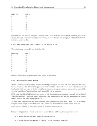 9. Queueing Disciplines for Bandwidth Management                                                         36



priority            send to
0                   1:3
1                   1:3
2                   1:3
3                   1:3
4                   1:3
5                   1:3
6                   1:2
7                   1:2

For additional fun, you can also pass a ’change mask’, which indicates exactly which priorities you wish to
change. You only need to use this if you are running ’tc class change’. For example, to add best eﬀort traﬃc
to 1:2, we could run this:

# tc class change dev eth1 classid 1:2 cbq defmap 01/01

The priority map over at 1:0 now looks like this:

priority            send to
0                   1:2
1                   1:3
2                   1:3
3                   1:3
4                   1:3
5                   1:3
6                   1:2
7                   1:2

FIXME: did not test ’tc class change’, only looked at the source.


9.5.5     Hierarchical Token Bucket

Martin Devera (<devik>) rightly realised that CBQ is complex and does not seem optimized for many
typical situations. His Hierarchial approach is well suited for setups where you have a ﬁxed amount of
bandwidth which you want to divide for diﬀerent purposes, giving each purpose a guaranteed bandwidth,
with the possibility of specifying how much bandwidth can be borrowed.
HTB works just like CBQ but does not resort to idle time calculations to shape. Instead, it is a classful
Token Bucket Filter - hence the name. It has only a few parameters, which are well documented on his site
<http://luxik.cdi.cz/~devik/qos/htb/>.
As your HTB conﬁguration gets more complex, your conﬁguration scales well. With CBQ it is already
complex even in simple cases! HTB is not yet a part of the standard kernel, but it should soon be!
If you are in a position to patch your kernel, by all means consider HTB.


Sample conﬁguration Functionally almost identical to the CBQ sample conﬁguration above:

        # tc qdisc add dev eth0 root handle 1: htb default 30

        # tc class add dev eth0 parent 1: classid 1:1 htb rate 6mbit burst 15k
 