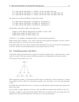 9. Queueing Disciplines for Bandwidth Management                                                          37



      # tc class add dev eth0 parent 1:1 classid 1:10 htb rate 5mbit burst 15k
      # tc class add dev eth0 parent 1:1 classid 1:20 htb rate 3mbit ceil 6mbit burst 15k
      # tc class add dev eth0 parent 1:1 classid 1:30 htb rate 1kbit ceil 6mbit burst 15k


The author then recommends SFQ for beneath these classes:

      # tc qdisc add dev eth0 parent 1:10 handle 10: sfq perturb 10
      # tc qdisc add dev eth0 parent 1:20 handle 20: sfq perturb 10
      # tc qdisc add dev eth0 parent 1:30 handle 30: sfq perturb 10

Add the ﬁlters which direct traﬃc to the right classes:

      # U32="tc filter add dev eth0 protocol ip parent 1:0 prio 1 u32"
      # $U32 match ip dport 80 0xffff flowid 1:10
      # $U32 match ip sport 25 0xffff flowid 1:20

And that’s it - no unsightly unexplained numbers, no undocumented parameters.
HTB certainly looks wonderful - if 10: and 20: both have their guaranteed bandwidth, and more is left to
divide, they borrow in a 5:3 ratio, just as you would expect.
Unclassiﬁed traﬃc gets routed to 30:, which has little bandwidth of its own but can borrow everything that
is left over. Because we chose SFQ internally, we get fairness thrown in for free!


9.6    Classifying packets with ﬁlters

To determine which class shall process a packet, the so-called ’classiﬁer chain’ is called each time a choice
needs to be made. This chain consists of all ﬁlters attached to the classful qdisc that needs to decide.
To reiterate the tree, which is not a tree:

                         root 1:
                           |
                         _1:1_
                        / | 
                      /    |   
                    /      |     
                  10:     11:    12:
                /             /    
             10:1 10:2       12:1 12:2

When enqueueing a packet, at each branch the ﬁlter chain is consulted for a relevant instruction. A typical
setup might be to have a ﬁlter in 1:1 that directs a packet to 12: and a ﬁlter on 12: that sends the packet
to 12:2.
You might also attach this latter rule to 1:1, but you can make eﬃciency gains by having more speciﬁc tests
lower in the chain.
You can’t ﬁlter a packet ’upwards’, by the way. Also, with HTB, you should attach all ﬁlters to the root!
And again - packets are only enqueued downwards! When they are dequeued, they go up again, where the
interface lives. They do NOT fall oﬀ the end of the tree to the network adaptor!
 