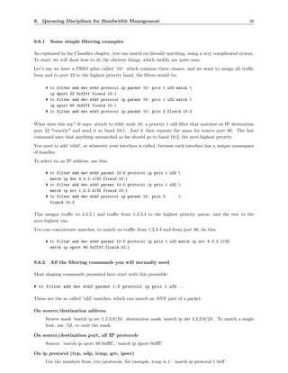 9. Queueing Disciplines for Bandwidth Management                                                         38



9.6.1     Some simple ﬁltering examples

As explained in the Classiﬁer chapter, you can match on literally anything, using a very complicated syntax.
To start, we will show how to do the obvious things, which luckily are quite easy.
Let’s say we have a PRIO qdisc called ’10:’ which contains three classes, and we want to assign all traﬃc
from and to port 22 to the highest priority band, the ﬁlters would be:

        # tc   filter add dev eth0 protocol ip parent 10: prio 1 u32 match 
          ip   dport 22 0xffff flowid 10:1
        # tc   filter add dev eth0 protocol ip parent 10: prio 1 u32 match 
          ip   sport 80 0xffff flowid 10:1
        # tc   filter add dev eth0 protocol ip parent 10: prio 2 flowid 10:2


What does this say? It says: attach to eth0, node 10: a priority 1 u32 ﬁlter that matches on IP destination
port 22 *exactly* and send it to band 10:1. And it then repeats the same for source port 80. The last
command says that anything unmatched so far should go to band 10:2, the next-highest priority.
You need to add ’eth0’, or whatever your interface is called, because each interface has a unique namespace
of handles.
To select on an IP address, use this:

        # tc filter add dev eth0 parent 10:0 protocol ip prio 1 u32 
          match ip dst 4.3.2.1/32 flowid 10:1
        # tc filter add dev eth0 parent 10:0 protocol ip prio 1 u32 
          match ip src 1.2.3.4/32 flowid 10:1
        # tc filter add dev eth0 protocol ip parent 10: prio 2      
          flowid 10:2

This assigns traﬃc to 4.3.2.1 and traﬃc from 1.2.3.4 to the highest priority queue, and the rest to the
next-highest one.
You can concatenate matches, to match on traﬃc from 1.2.3.4 and from port 80, do this:

        # tc filter add dev eth0 parent 10:0 protocol ip prio 1 u32 match ip src 4.3.2.1/32
          match ip sport 80 0xffff flowid 10:1


9.6.2     All the ﬁltering commands you will normally need

Most shaping commands presented here start with this preamble:

# tc filter add dev eth0 parent 1:0 protocol ip prio 1 u32 ..

These are the so called ’u32’ matches, which can match on ANY part of a packet.

On source/destination address
        Source mask ’match ip src 1.2.3.0/24’, destination mask ’match ip dst 4.3.2.0/24’. To match a single
        host, use /32, or omit the mask.

On source/destination port, all IP protocols
        Source: ’match ip sport 80 0xﬀﬀ’, ’match ip dport 0xﬀﬀ’

On ip protocol (tcp, udp, icmp, gre, ipsec)
        Use the numbers from /etc/protocols, for example, icmp is 1: ’match ip protocol 1 0xﬀ’.
 