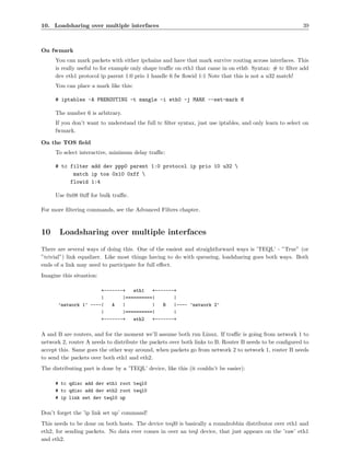 10. Loadsharing over multiple interfaces                                                                  39



On fwmark
     You can mark packets with either ipchains and have that mark survive routing across interfaces. This
     is really useful to for example only shape traﬃc on eth1 that came in on eth0. Syntax: # tc ﬁlter add
     dev eth1 protocol ip parent 1:0 prio 1 handle 6 fw ﬂowid 1:1 Note that this is not a u32 match!
     You can place a mark like this:

     # iptables -A PREROUTING -t mangle -i eth0 -j MARK --set-mark 6

     The number 6 is arbitrary.
     If you don’t want to understand the full tc ﬁlter syntax, just use iptables, and only learn to select on
     fwmark.

On the TOS ﬁeld
     To select interactive, minimum delay traﬃc:

     # tc filter add dev ppp0 parent 1:0 protocol ip prio 10 u32 
           match ip tos 0x10 0xff 
          flowid 1:4

     Use 0x08 0xﬀ for bulk traﬃc.

For more ﬁltering commands, see the Advanced Filters chapter.



10     Loadsharing over multiple interfaces
There are several ways of doing this. One of the easiest and straightforward ways is ’TEQL’ - ”True” (or
”trivial”) link equalizer. Like most things having to do with queueing, loadsharing goes both ways. Both
ends of a link may need to participate for full eﬀect.
Imagine this situation:

                      +-------+   eth1   +-------+
                      |       |==========|       |
      ’network 1’ ----|   A   |          |   B   |---- ’network 2’
                      |       |==========|       |
                      +-------+   eth2   +-------+


A and B are routers, and for the moment we’ll assume both run Linux. If traﬃc is going from network 1 to
network 2, router A needs to distribute the packets over both links to B. Router B needs to be conﬁgured to
accept this. Same goes the other way around, when packets go from network 2 to network 1, router B needs
to send the packets over both eth1 and eth2.
The distributing part is done by a ’TEQL’ device, like this (it couldn’t be easier):

     # tc qdisc add dev eth1 root teql0
     # tc qdisc add dev eth2 root teql0
     # ip link set dev teql0 up


Don’t forget the ’ip link set up’ command!
This needs to be done on both hosts. The device teql0 is basically a roundrobbin distributor over eth1 and
eth2, for sending packets. No data ever comes in over an teql device, that just appears on the ’raw’ eth1
and eth2.
 