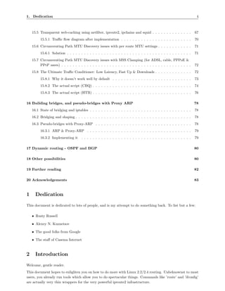 1. Dedication                                                                                                         4



    15.5 Transparent web-caching using netﬁlter, iproute2, ipchains and squid . . . . . . . . . . . . . .            67
         15.5.1 Traﬃc ﬂow diagram after implementation . . . . . . . . . . . . . . . . . . . . . . . . .             70
    15.6 Circumventing Path MTU Discovery issues with per route MTU settings . . . . . . . . . . . .                 71
         15.6.1 Solution . . . . . . . . . . . . . . . . . . . . . . . . . . . . . . . . . . . . . . . . . . . .     71
    15.7 Circumventing Path MTU Discovery issues with MSS Clamping (for ADSL, cable, PPPoE &
         PPtP users) . . . . . . . . . . . . . . . . . . . . . . . . . . . . . . . . . . . . . . . . . . . . . .     72
    15.8 The Ultimate Traﬃc Conditioner: Low Latency, Fast Up & Downloads . . . . . . . . . . . . .                  72
         15.8.1 Why it doesn’t work well by default . . . . . . . . . . . . . . . . . . . . . . . . . . . .          73
         15.8.2 The actual script (CBQ) . . . . . . . . . . . . . . . . . . . . . . . . . . . . . . . . . . .        74
         15.8.3 The actual script (HTB) . . . . . . . . . . . . . . . . . . . . . . . . . . . . . . . . . . .        76

16 Building bridges, and pseudo-bridges with Proxy ARP                                                               78
    16.1 State of bridging and iptables . . . . . . . . . . . . . . . . . . . . . . . . . . . . . . . . . . . .      78
    16.2 Bridging and shaping . . . . . . . . . . . . . . . . . . . . . . . . . . . . . . . . . . . . . . . . .      78
    16.3 Pseudo-bridges with Proxy-ARP . . . . . . . . . . . . . . . . . . . . . . . . . . . . . . . . . .           78
         16.3.1 ARP & Proxy-ARP . . . . . . . . . . . . . . . . . . . . . . . . . . . . . . . . . . . . .            79
         16.3.2 Implementing it      . . . . . . . . . . . . . . . . . . . . . . . . . . . . . . . . . . . . . . .   79

17 Dynamic routing - OSPF and BGP                                                                                    80

18 Other possibilities                                                                                               80

19 Further reading                                                                                                   82

20 Acknowledgements                                                                                                  83



1     Dedication
This document is dedicated to lots of people, and is my attempt to do something back. To list but a few:

    • Rusty Russell

    • Alexey N. Kuznetsov

    • The good folks from Google

    • The staﬀ of Casema Internet



2     Introduction
Welcome, gentle reader.
This document hopes to enlighten you on how to do more with Linux 2.2/2.4 routing. Unbeknownst to most
users, you already run tools which allow you to do spectacular things. Commands like ’route’ and ’ifconﬁg’
are actually very thin wrappers for the very powerful iproute2 infrastructure.
 