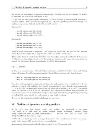 11. Netﬁlter & iproute - marking packets                                                                        40



But now we just have devices, we also need proper routing. One way to do this is to assign a /31 network
to both links, and a /31 to the teql0 device as well:
FIXME: does this need something like ’nobroadcast’ ? A /31 is too small to house a network address and a
broadcast address - if this doesn’t work as planned, try a /30, and adjust the ip adresses accordingly. You
might even try to make eth1 and eth2 do without an IP address!
On router A:

       # ip addr add dev eth1 10.0.0.0/31
       # ip addr add dev eth2 10.0.0.2/31
       # ip addr add dev teql0 10.0.0.4/31

On router B:

       # ip addr add dev eth1 10.0.0.1/31
       # ip addr add dev eth2 10.0.0.3/31
       # ip addr add dev teql0 10.0.0.5/31

Router A should now be able to ping 10.0.0.1, 10.0.0.3 and 10.0.0.5 over the 2 real links and the 1 equalized
device. Router B should be able to ping 10.0.0.0, 10.0.0.2 and 10.0.0.4 over the links.
If this works, Router A should make 10.0.0.5 its route for reaching network 2, and Router B should make
10.0.0.4 its route for reaching network 1. For the special case where network 1 is your network at home, and
network 2 is the Internet, Router A should make 10.0.0.5 its default gateway.


10.1     Caveats

Nothing is as easy as it seems. eth1 and eth2 on both router A and B need to have return path ﬁltering
turned oﬀ, because they will otherwise drop packets destined for ip addresses other than their own:

       # echo 0 > /proc/net/ipv4/conf/eth1/rp_filter
       # echo 0 > /proc/net/ipv4/conf/eth2/rp_filter


Then there is the nasty problem of packet reordering. Let’s say 6 packets need to be sent from A to B - eth1
might get 1, 3 and 5. eth2 would then do 2, 4 and 6. In an ideal world, router B would receive this in order,
1, 2, 3, 4, 5, 6. But the possibility is very real that the kernel gets it like this: 2, 1, 4, 3, 6, 5. The problem
is that this confuses TCP/IP. While not a problem for links carrying many diﬀerent TCP/IP sessions, you
won’t be able to to a bundle multiple links and get to ftp a single ﬁle lots faster, except when your receiving
or sending OS is Linux, which is not easily shaken by some simple reordering.
However, for lots of applications, link loadbalancing is a great idea.



11      Netﬁlter & iproute - marking packets
So far we’ve seen how iproute works,         and netﬁlter was mentioned a few times.
This would be a good time to browse through Rusty’s Remarkably Unreliable Guides
<http://netfilter.samba.org/unreliable-guides/>.     Netﬁlter itself can be found here
<http://netfilter.filewatcher.org/>.
Netﬁlter allows us to ﬁlter packets, or mangle their headers. One special feature is that we can mark a
packet with a number. This is done with the –set-mark facility.
As an example, this command marks all packets destined for port 25, outgoing mail:
 