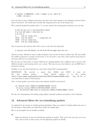 12. Advanced ﬁlters for (re-)classifying packets                                                            41



      # iptables -A PREROUTING -i eth0 -t mangle -p tcp --dport 25 
       -j MARK --set-mark 1


Let’s say that we have multiple connections, one that is fast (and expensive, per megabyte) and one that is
slower, but ﬂat fee. We would most certainly like outgoing mail to go via the cheap route.
We’ve already marked the packets with a ’1’, we now instruct the routing policy database to act on this:

      # echo 201 mail.out >> /etc/iproute2/rt_tables
      # ip rule add fwmark 1 table mail.out
      # ip rule ls
      0:      from all lookup local
      32764: from all fwmark         1 lookup mail.out
      32766: from all lookup main
      32767: from all lookup default


Now we generate the mail.out table with a route to the slow but cheap link:

      # /sbin/ip route add default via 195.96.98.253 dev ppp0 table mail.out

And we are done. Should we want to make exceptions, there are lots of ways to achieve this. We can modify
the netﬁlter statement to exclude certain hosts, or we can insert a rule with a lower priority that points to
the main table for our excepted hosts.
We can also use this feature to honour TOS bits by marking packets with a diﬀerent type of service with
diﬀerent numbers, and creating rules to act on that. This way you can even dedicate, say, an ISDN line to
interactive sessions.
Needless to say, this also works ﬁne on a host that’s doing NAT (’masquerading’).
IMPORTANT:         We     received    a    report   that   MASQ    and    SNAT    at    least    col-
lide    with     marking     packets.           Rusty    Russell explains  it  in    this     posting
<http://lists.samba.org/pipermail/netfilter/2000-November/006089.html>.          Turn oﬀ the re-
verse path ﬁlter to make it work properly.
Note: to mark packets, you need to have some options enabled in your kernel:

      IP: advanced router (CONFIG_IP_ADVANCED_ROUTER) [Y/n/?]
       IP: policy routing (CONFIG_IP_MULTIPLE_TABLES) [Y/n/?]
        IP: use netfilter MARK value as routing key (CONFIG_IP_ROUTE_FWMARK) [Y/n/?]


See also 15.5 (Transparent web-caching using netﬁlter, iproute2, ipchains and squid) in the Cookbook.



12     Advanced ﬁlters for (re-)classifying packets
As explained in the section on classful queueing disciplines, ﬁlters are needed to classify packets into any of
the sub-queues. These ﬁlters are called from within the classful qdisc.
Here is an incomplete list of classiﬁers available:

fw
      Bases the decision on how the ﬁrewall has marked the packet. This can be the easy way out if you
      don’t want to learn tc ﬁlter syntax. See the Queueing chapter for details.
 