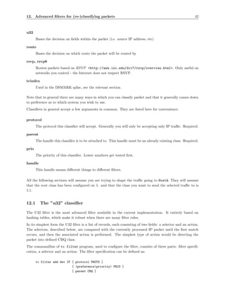 12. Advanced ﬁlters for (re-)classifying packets                                                             42



u32
       Bases the decision on ﬁelds within the packet (i.e. source IP address, etc)

route
       Bases the decision on which route the packet will be routed by

rsvp, rsvp6
       Routes packets based on RSVP <http://www.isi.edu/div7/rsvp/overview.html>. Only useful on
       networks you control - the Internet does not respect RSVP.

tcindex
       Used in the DSMARK qdisc, see the relevant section.

Note that in general there are many ways in which you can classify packet and that it generally comes down
to preference as to which system you wish to use.
Classiﬁers in general accept a few arguments in common. They are listed here for convenience:

protocol
       The protocol this classiﬁer will accept. Generally you will only be accepting only IP traﬃc. Required.

parent
       The handle this classiﬁer is to be attached to. This handle must be an already existing class. Required.

prio
       The priority of this classiﬁer. Lower numbers get tested ﬁrst.

handle
       This handle means diﬀerent things to diﬀerent ﬁlters.

All the following sections will assume you are trying to shape the traﬃc going to HostA. They will assume
that the root class has been conﬁgured on 1: and that the class you want to send the selected traﬃc to is
1:1.


12.1      The ”u32” classiﬁer

The U32 ﬁlter is the most advanced ﬁlter available in the current implementation. It entirely based on
hashing tables, which make it robust when there are many ﬁlter rules.
In its simplest form the U32 ﬁlter is a list of records, each consisting of two ﬁelds: a selector and an action.
The selectors, described below, are compared with the currently processed IP packet until the ﬁrst match
occurs, and then the associated action is performed. The simplest type of action would be directing the
packet into deﬁned CBQ class.
The commandline of tc filter program, used to conﬁgure the ﬁlter, consists of three parts: ﬁlter speciﬁ-
cation, a selector and an action. The ﬁlter speciﬁcation can be deﬁned as:

       tc filter add dev IF [ protocol PROTO ]
                            [ (preference|priority) PRIO ]
                            [ parent CBQ ]
 